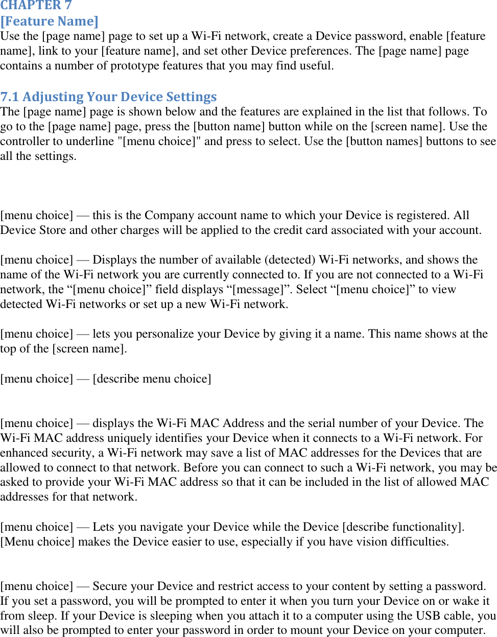   CHAPTER 7 [Feature Name] Use the [page name] page to set up a Wi-Fi network, create a Device password, enable [feature name], link to your [feature name], and set other Device preferences. The [page name] page contains a number of prototype features that you may find useful. 7.1 Adjusting Your Device Settings The [page name] page is shown below and the features are explained in the list that follows. To go to the [page name] page, press the [button name] button while on the [screen name]. Use the controller to underline &quot;[menu choice]&quot; and press to select. Use the [button names] buttons to see all the settings.   [menu choice] — this is the Company account name to which your Device is registered. All Device Store and other charges will be applied to the credit card associated with your account. [menu choice] — Displays the number of available (detected) Wi-Fi networks, and shows the name of the Wi-Fi network you are currently connected to. If you are not connected to a Wi-Fi network, the “[menu choice]” field displays “[message]”. Select “[menu choice]” to view detected Wi-Fi networks or set up a new Wi-Fi network.  [menu choice] — lets you personalize your Device by giving it a name. This name shows at the top of the [screen name]. [menu choice] — [describe menu choice]  [menu choice] — displays the Wi-Fi MAC Address and the serial number of your Device. The Wi-Fi MAC address uniquely identifies your Device when it connects to a Wi-Fi network. For enhanced security, a Wi-Fi network may save a list of MAC addresses for the Devices that are allowed to connect to that network. Before you can connect to such a Wi-Fi network, you may be asked to provide your Wi-Fi MAC address so that it can be included in the list of allowed MAC addresses for that network. [menu choice] — Lets you navigate your Device while the Device [describe functionality]. [Menu choice] makes the Device easier to use, especially if you have vision difficulties.   [menu choice] — Secure your Device and restrict access to your content by setting a password. If you set a password, you will be prompted to enter it when you turn your Device on or wake it from sleep. If your Device is sleeping when you attach it to a computer using the USB cable, you will also be prompted to enter your password in order to mount your Device on your computer. 