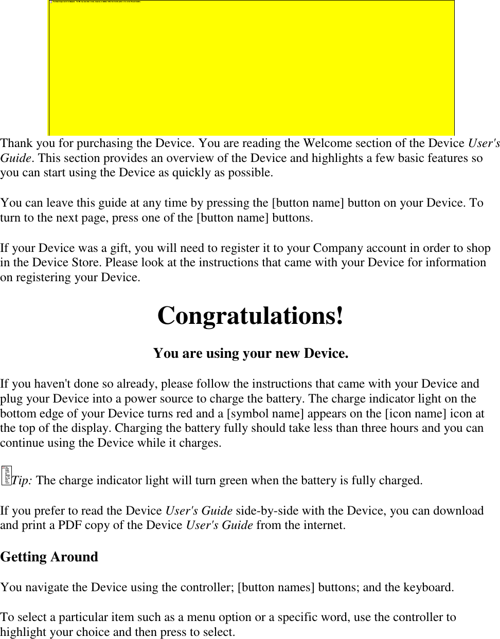     Thank you for purchasing the Device. You are reading the Welcome section of the Device User&apos;s Guide. This section provides an overview of the Device and highlights a few basic features so you can start using the Device as quickly as possible. You can leave this guide at any time by pressing the [button name] button on your Device. To turn to the next page, press one of the [button name] buttons. If your Device was a gift, you will need to register it to your Company account in order to shop in the Device Store. Please look at the instructions that came with your Device for information on registering your Device. Congratulations! You are using your new Device. If you haven&apos;t done so already, please follow the instructions that came with your Device and plug your Device into a power source to charge the battery. The charge indicator light on the bottom edge of your Device turns red and a [symbol name] appears on the [icon name] icon at the top of the display. Charging the battery fully should take less than three hours and you can continue using the Device while it charges. Tip: The charge indicator light will turn green when the battery is fully charged. If you prefer to read the Device User&apos;s Guide side-by-side with the Device, you can download and print a PDF copy of the Device User&apos;s Guide from the internet. Getting Around You navigate the Device using the controller; [button names] buttons; and the keyboard. To select a particular item such as a menu option or a specific word, use the controller to highlight your choice and then press to select. 