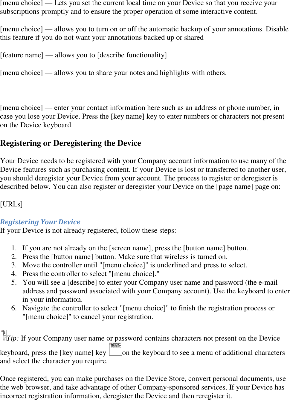   [menu choice] — Lets you set the current local time on your Device so that you receive your subscriptions promptly and to ensure the proper operation of some interactive content.  [menu choice] — allows you to turn on or off the automatic backup of your annotations. Disable this feature if you do not want your annotations backed up or shared  [feature name] — allows you to [describe functionality]. [menu choice] — allows you to share your notes and highlights with others.  [menu choice] — enter your contact information here such as an address or phone number, in case you lose your Device. Press the [key name] key to enter numbers or characters not present on the Device keyboard. Registering or Deregistering the Device Your Device needs to be registered with your Company account information to use many of the Device features such as purchasing content. If your Device is lost or transferred to another user, you should deregister your Device from your account. The process to register or deregister is described below. You can also register or deregister your Device on the [page name] page on: [URLs] Registering Your Device If your Device is not already registered, follow these steps: 1. If you are not already on the [screen name], press the [button name] button.  2. Press the [button name] button. Make sure that wireless is turned on.  3. Move the controller until &quot;[menu choice]&quot; is underlined and press to select.  4. Press the controller to select &quot;[menu choice].&quot;  5. You will see a [describe] to enter your Company user name and password (the e-mail address and password associated with your Company account). Use the keyboard to enter in your information.  6. Navigate the controller to select &quot;[menu choice]&quot; to finish the registration process or &quot;[menu choice]&quot; to cancel your registration.  Tip: If your Company user name or password contains characters not present on the Device keyboard, press the [key name] key  on the keyboard to see a menu of additional characters and select the character you require. Once registered, you can make purchases on the Device Store, convert personal documents, use the web browser, and take advantage of other Company-sponsored services. If your Device has incorrect registration information, deregister the Device and then reregister it. 