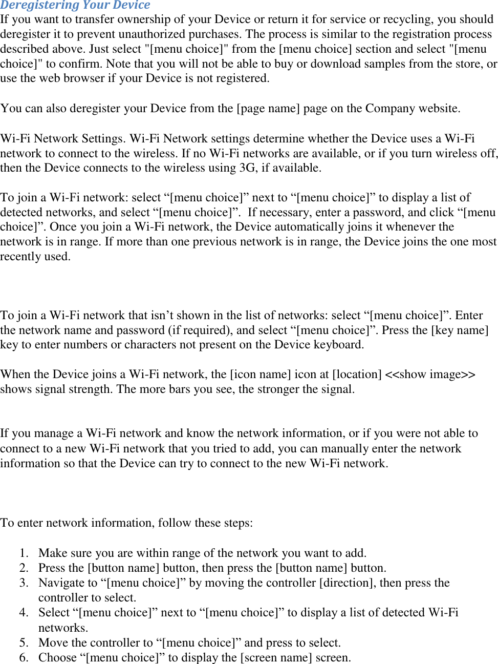   Deregistering Your Device If you want to transfer ownership of your Device or return it for service or recycling, you should deregister it to prevent unauthorized purchases. The process is similar to the registration process described above. Just select &quot;[menu choice]&quot; from the [menu choice] section and select &quot;[menu choice]&quot; to confirm. Note that you will not be able to buy or download samples from the store, or use the web browser if your Device is not registered. You can also deregister your Device from the [page name] page on the Company website. Wi-Fi Network Settings. Wi-Fi Network settings determine whether the Device uses a Wi-Fi network to connect to the wireless. If no Wi-Fi networks are available, or if you turn wireless off, then the Device connects to the wireless using 3G, if available.  To join a Wi-Fi network: select “[menu choice]” next to “[menu choice]” to display a list of detected networks, and select “[menu choice]”.  If necessary, enter a password, and click “[menu choice]”. Once you join a Wi-Fi network, the Device automatically joins it whenever the network is in range. If more than one previous network is in range, the Device joins the one most recently used.    To join a Wi-Fi network that isn’t shown in the list of networks: select “[menu choice]”. Enter the network name and password (if required), and select “[menu choice]”. Press the [key name] key to enter numbers or characters not present on the Device keyboard.  When the Device joins a Wi-Fi network, the [icon name] icon at [location] &lt;&lt;show image&gt;&gt; shows signal strength. The more bars you see, the stronger the signal.   If you manage a Wi-Fi network and know the network information, or if you were not able to connect to a new Wi-Fi network that you tried to add, you can manually enter the network information so that the Device can try to connect to the new Wi-Fi network.     To enter network information, follow these steps:  1. Make sure you are within range of the network you want to add. 2. Press the [button name] button, then press the [button name] button. 3. Navigate to “[menu choice]” by moving the controller [direction], then press the controller to select. 4. Select “[menu choice]” next to “[menu choice]” to display a list of detected Wi-Fi networks. 5. Move the controller to “[menu choice]” and press to select. 6. Choose “[menu choice]” to display the [screen name] screen.  