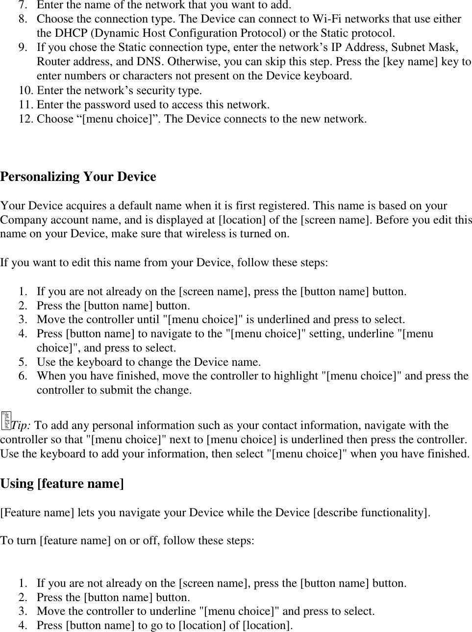   7. Enter the name of the network that you want to add. 8. Choose the connection type. The Device can connect to Wi-Fi networks that use either the DHCP (Dynamic Host Configuration Protocol) or the Static protocol. 9. If you chose the Static connection type, enter the network’s IP Address, Subnet Mask, Router address, and DNS. Otherwise, you can skip this step. Press the [key name] key to enter numbers or characters not present on the Device keyboard. 10. Enter the network’s security type.  11. Enter the password used to access this network. 12. Choose “[menu choice]”. The Device connects to the new network.   Personalizing Your Device Your Device acquires a default name when it is first registered. This name is based on your Company account name, and is displayed at [location] of the [screen name]. Before you edit this name on your Device, make sure that wireless is turned on.  If you want to edit this name from your Device, follow these steps: 1. If you are not already on the [screen name], press the [button name] button.  2. Press the [button name] button.  3. Move the controller until &quot;[menu choice]&quot; is underlined and press to select.  4. Press [button name] to navigate to the &quot;[menu choice]&quot; setting, underline &quot;[menu choice]&quot;, and press to select.  5. Use the keyboard to change the Device name.  6. When you have finished, move the controller to highlight &quot;[menu choice]&quot; and press the controller to submit the change.  Tip: To add any personal information such as your contact information, navigate with the controller so that &quot;[menu choice]&quot; next to [menu choice] is underlined then press the controller. Use the keyboard to add your information, then select &quot;[menu choice]&quot; when you have finished. Using [feature name] [Feature name] lets you navigate your Device while the Device [describe functionality].  To turn [feature name] on or off, follow these steps:  1. If you are not already on the [screen name], press the [button name] button. 2. Press the [button name] button. 3. Move the controller to underline &quot;[menu choice]&quot; and press to select. 4. Press [button name] to go to [location] of [location]. 