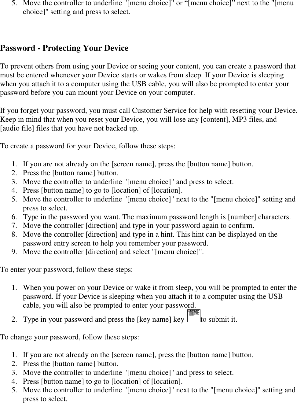   5. Move the controller to underline &quot;[menu choice]&quot; or “[menu choice]” next to the &quot;[menu choice]&quot; setting and press to select.  Password - Protecting Your Device To prevent others from using your Device or seeing your content, you can create a password that must be entered whenever your Device starts or wakes from sleep. If your Device is sleeping when you attach it to a computer using the USB cable, you will also be prompted to enter your password before you can mount your Device on your computer. If you forget your password, you must call Customer Service for help with resetting your Device. Keep in mind that when you reset your Device, you will lose any [content], MP3 files, and [audio file] files that you have not backed up. To create a password for your Device, follow these steps: 1. If you are not already on the [screen name], press the [button name] button. 2. Press the [button name] button. 3. Move the controller to underline &quot;[menu choice]&quot; and press to select. 4. Press [button name] to go to [location] of [location]. 5. Move the controller to underline &quot;[menu choice]&quot; next to the &quot;[menu choice]&quot; setting and press to select. 6. Type in the password you want. The maximum password length is [number] characters. 7. Move the controller [direction] and type in your password again to confirm. 8. Move the controller [direction] and type in a hint. This hint can be displayed on the password entry screen to help you remember your password. 9. Move the controller [direction] and select &quot;[menu choice]&quot;. To enter your password, follow these steps: 1. When you power on your Device or wake it from sleep, you will be prompted to enter the password. If your Device is sleeping when you attach it to a computer using the USB cable, you will also be prompted to enter your password. 2. Type in your password and press the [key name] key  to submit it. To change your password, follow these steps: 1. If you are not already on the [screen name], press the [button name] button. 2. Press the [button name] button. 3. Move the controller to underline &quot;[menu choice]&quot; and press to select. 4. Press [button name] to go to [location] of [location]. 5. Move the controller to underline &quot;[menu choice]&quot; next to the &quot;[menu choice]&quot; setting and press to select. 