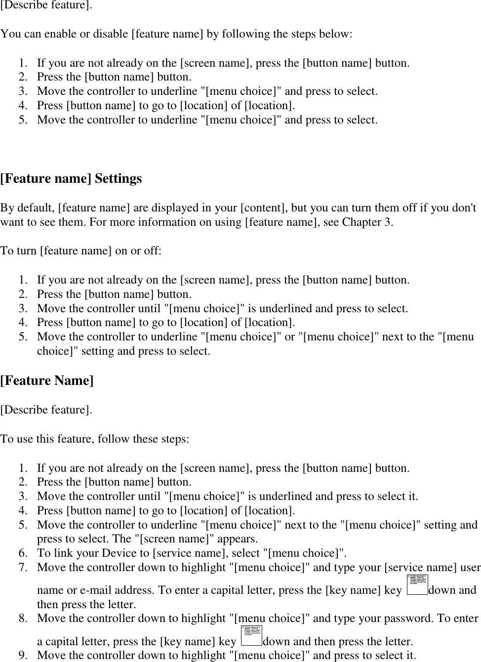   [Describe feature]. You can enable or disable [feature name] by following the steps below: 1. If you are not already on the [screen name], press the [button name] button.  2. Press the [button name] button.  3. Move the controller to underline &quot;[menu choice]&quot; and press to select.  4. Press [button name] to go to [location] of [location]. 5. Move the controller to underline &quot;[menu choice]&quot; and press to select.   [Feature name] Settings By default, [feature name] are displayed in your [content], but you can turn them off if you don&apos;t want to see them. For more information on using [feature name], see Chapter 3. To turn [feature name] on or off: 1. If you are not already on the [screen name], press the [button name] button.  2. Press the [button name] button. 3. Move the controller until &quot;[menu choice]&quot; is underlined and press to select.  4. Press [button name] to go to [location] of [location]. 5. Move the controller to underline &quot;[menu choice]&quot; or &quot;[menu choice]&quot; next to the &quot;[menu choice]&quot; setting and press to select. [Feature Name] [Describe feature]. To use this feature, follow these steps: 1. If you are not already on the [screen name], press the [button name] button. 2. Press the [button name] button. 3. Move the controller until &quot;[menu choice]&quot; is underlined and press to select it. 4. Press [button name] to go to [location] of [location]. 5. Move the controller to underline &quot;[menu choice]&quot; next to the &quot;[menu choice]&quot; setting and press to select. The &quot;[screen name]&quot; appears. 6. To link your Device to [service name], select &quot;[menu choice]&quot;. 7. Move the controller down to highlight &quot;[menu choice]&quot; and type your [service name] user name or e-mail address. To enter a capital letter, press the [key name] key  down and then press the letter. 8. Move the controller down to highlight &quot;[menu choice]&quot; and type your password. To enter a capital letter, press the [key name] key  down and then press the letter. 9. Move the controller down to highlight &quot;[menu choice]&quot; and press to select it. 