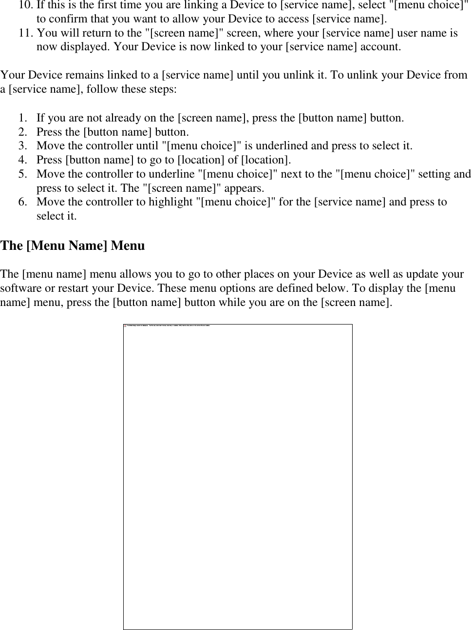   10. If this is the first time you are linking a Device to [service name], select &quot;[menu choice]&quot; to confirm that you want to allow your Device to access [service name]. 11. You will return to the &quot;[screen name]&quot; screen, where your [service name] user name is now displayed. Your Device is now linked to your [service name] account. Your Device remains linked to a [service name] until you unlink it. To unlink your Device from a [service name], follow these steps: 1. If you are not already on the [screen name], press the [button name] button. 2. Press the [button name] button. 3. Move the controller until &quot;[menu choice]&quot; is underlined and press to select it. 4. Press [button name] to go to [location] of [location]. 5. Move the controller to underline &quot;[menu choice]&quot; next to the &quot;[menu choice]&quot; setting and press to select it. The &quot;[screen name]&quot; appears. 6. Move the controller to highlight &quot;[menu choice]&quot; for the [service name] and press to select it. The [Menu Name] Menu The [menu name] menu allows you to go to other places on your Device as well as update your software or restart your Device. These menu options are defined below. To display the [menu name] menu, press the [button name] button while you are on the [screen name].  