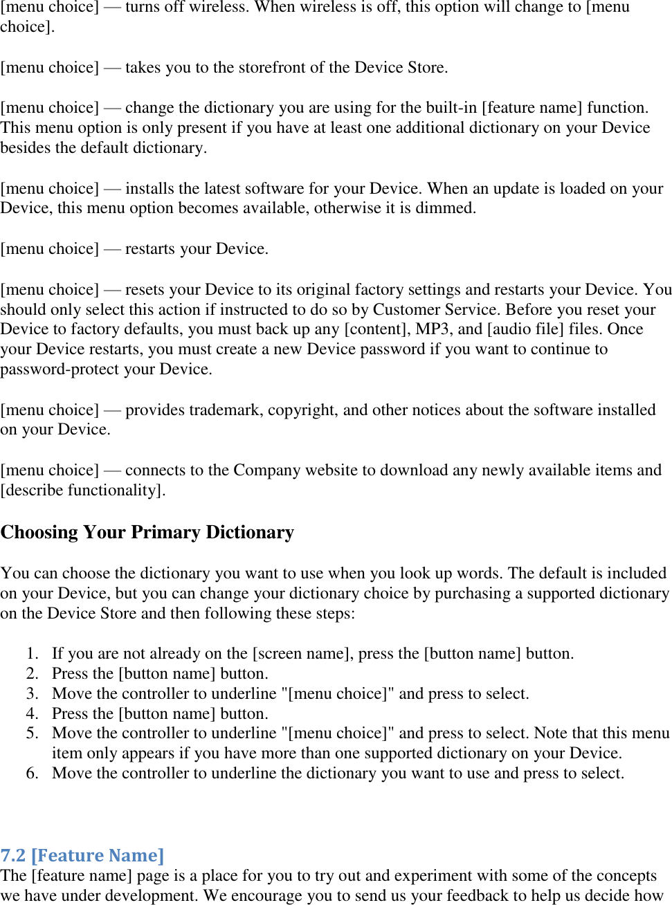   [menu choice] — turns off wireless. When wireless is off, this option will change to [menu choice]. [menu choice] — takes you to the storefront of the Device Store. [menu choice] — change the dictionary you are using for the built-in [feature name] function. This menu option is only present if you have at least one additional dictionary on your Device besides the default dictionary. [menu choice] — installs the latest software for your Device. When an update is loaded on your Device, this menu option becomes available, otherwise it is dimmed. [menu choice] — restarts your Device. [menu choice] — resets your Device to its original factory settings and restarts your Device. You should only select this action if instructed to do so by Customer Service. Before you reset your Device to factory defaults, you must back up any [content], MP3, and [audio file] files. Once your Device restarts, you must create a new Device password if you want to continue to password-protect your Device. [menu choice] — provides trademark, copyright, and other notices about the software installed on your Device. [menu choice] — connects to the Company website to download any newly available items and [describe functionality]. Choosing Your Primary Dictionary You can choose the dictionary you want to use when you look up words. The default is included on your Device, but you can change your dictionary choice by purchasing a supported dictionary on the Device Store and then following these steps: 1. If you are not already on the [screen name], press the [button name] button.  2. Press the [button name] button.  3. Move the controller to underline &quot;[menu choice]&quot; and press to select.  4. Press the [button name] button.  5. Move the controller to underline &quot;[menu choice]&quot; and press to select. Note that this menu item only appears if you have more than one supported dictionary on your Device. 6. Move the controller to underline the dictionary you want to use and press to select.   7.2 [Feature Name] The [feature name] page is a place for you to try out and experiment with some of the concepts we have under development. We encourage you to send us your feedback to help us decide how 