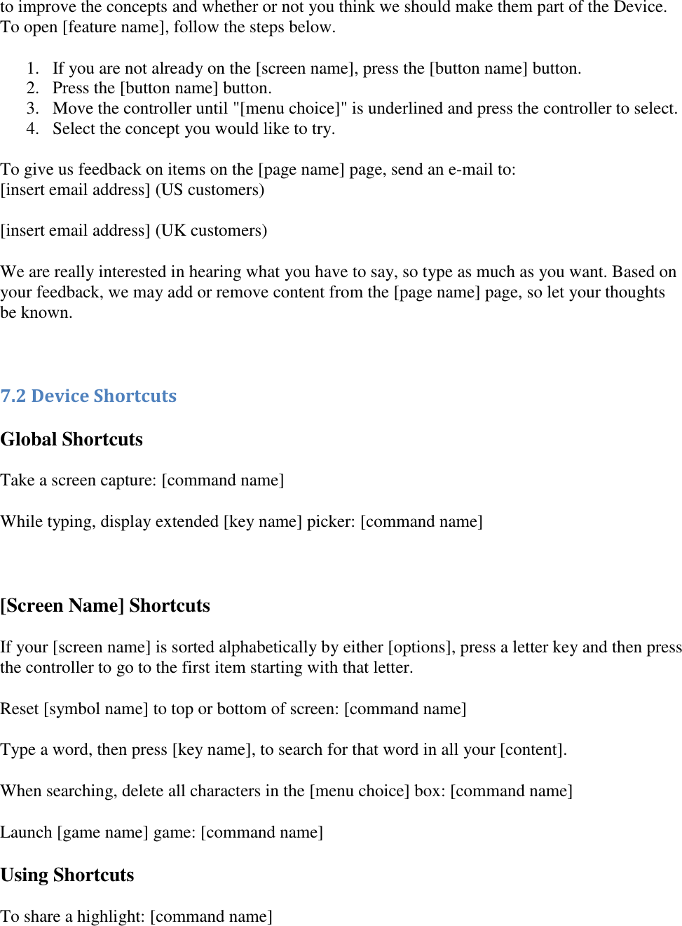   to improve the concepts and whether or not you think we should make them part of the Device. To open [feature name], follow the steps below. 1. If you are not already on the [screen name], press the [button name] button.  2. Press the [button name] button.  3. Move the controller until &quot;[menu choice]&quot; is underlined and press the controller to select.  4. Select the concept you would like to try.  To give us feedback on items on the [page name] page, send an e-mail to: [insert email address] (US customers) [insert email address] (UK customers) We are really interested in hearing what you have to say, so type as much as you want. Based on your feedback, we may add or remove content from the [page name] page, so let your thoughts be known.  7.2 Device Shortcuts Global Shortcuts Take a screen capture: [command name] While typing, display extended [key name] picker: [command name]  [Screen Name] Shortcuts If your [screen name] is sorted alphabetically by either [options], press a letter key and then press the controller to go to the first item starting with that letter.  Reset [symbol name] to top or bottom of screen: [command name] Type a word, then press [key name], to search for that word in all your [content]. When searching, delete all characters in the [menu choice] box: [command name] Launch [game name] game: [command name] Using Shortcuts To share a highlight: [command name] 