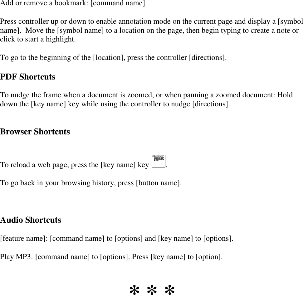   Add or remove a bookmark: [command name] Press controller up or down to enable annotation mode on the current page and display a [symbol name].  Move the [symbol name] to a location on the page, then begin typing to create a note or click to start a highlight. To go to the beginning of the [location], press the controller [directions]. PDF Shortcuts To nudge the frame when a document is zoomed, or when panning a zoomed document: Hold down the [key name] key while using the controller to nudge [directions].  Browser Shortcuts  To reload a web page, press the [key name] key  . To go back in your browsing history, press [button name].  Audio Shortcuts [feature name]: [command name] to [options] and [key name] to [options]. Play MP3: [command name] to [options]. Press [key name] to [option].  * * * 