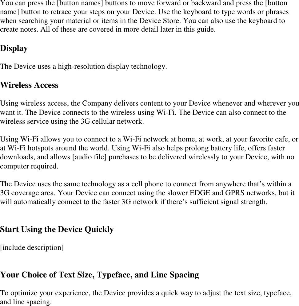   You can press the [button names] buttons to move forward or backward and press the [button name] button to retrace your steps on your Device. Use the keyboard to type words or phrases when searching your material or items in the Device Store. You can also use the keyboard to create notes. All of these are covered in more detail later in this guide. Display The Device uses a high-resolution display technology.  Wireless Access Using wireless access, the Company delivers content to your Device whenever and wherever you want it. The Device connects to the wireless using Wi-Fi. The Device can also connect to the wireless service using the 3G cellular network.  Using Wi-Fi allows you to connect to a Wi-Fi network at home, at work, at your favorite cafe, or at Wi-Fi hotspots around the world. Using Wi-Fi also helps prolong battery life, offers faster downloads, and allows [audio file] purchases to be delivered wirelessly to your Device, with no computer required.  The Device uses the same technology as a cell phone to connect from anywhere that’s within a 3G coverage area. Your Device can connect using the slower EDGE and GPRS networks, but it will automatically connect to the faster 3G network if there’s sufficient signal strength.  Start Using the Device Quickly [include description]  Your Choice of Text Size, Typeface, and Line Spacing To optimize your experience, the Device provides a quick way to adjust the text size, typeface, and line spacing. 