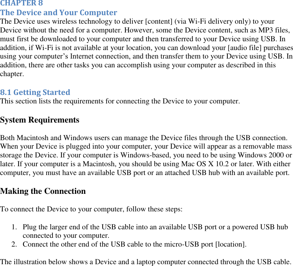   CHAPTER 8 The Device and Your Computer The Device uses wireless technology to deliver [content] (via Wi-Fi delivery only) to your Device without the need for a computer. However, some the Device content, such as MP3 files, must first be downloaded to your computer and then transferred to your Device using USB. In addition, if Wi-Fi is not available at your location, you can download your [audio file] purchases using your computer’s Internet connection, and then transfer them to your Device using USB. In addition, there are other tasks you can accomplish using your computer as described in this chapter. 8.1 Getting Started This section lists the requirements for connecting the Device to your computer. System Requirements  Both Macintosh and Windows users can manage the Device files through the USB connection. When your Device is plugged into your computer, your Device will appear as a removable mass storage the Device. If your computer is Windows-based, you need to be using Windows 2000 or later. If your computer is a Macintosh, you should be using Mac OS X 10.2 or later. With either computer, you must have an available USB port or an attached USB hub with an available port.  Making the Connection To connect the Device to your computer, follow these steps: 1. Plug the larger end of the USB cable into an available USB port or a powered USB hub connected to your computer.  2. Connect the other end of the USB cable to the micro-USB port [location].  The illustration below shows a Device and a laptop computer connected through the USB cable. 