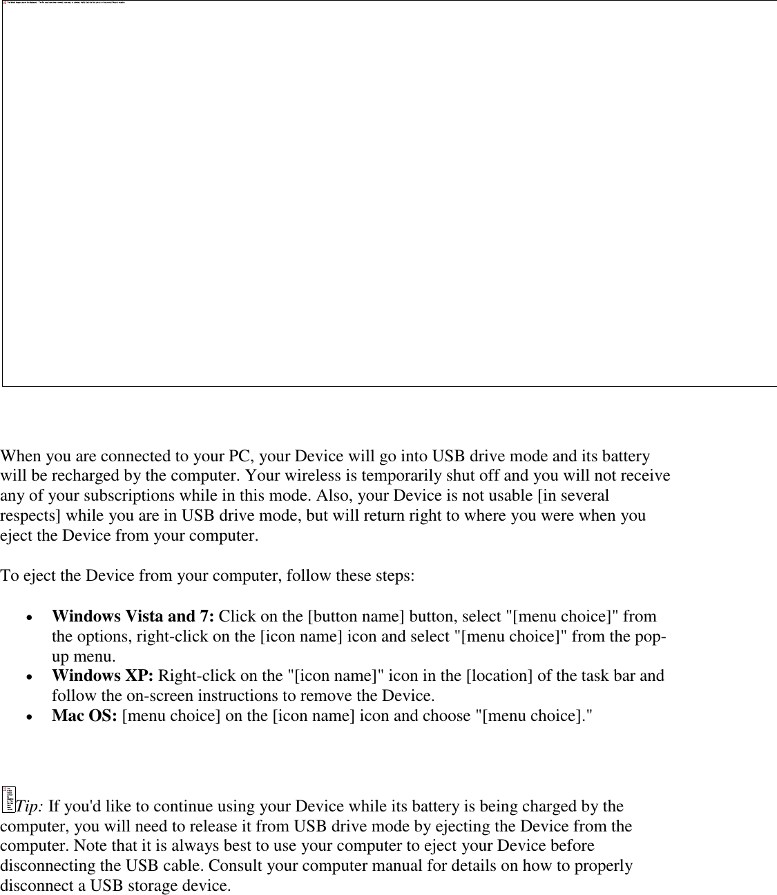       When you are connected to your PC, your Device will go into USB drive mode and its battery will be recharged by the computer. Your wireless is temporarily shut off and you will not receive any of your subscriptions while in this mode. Also, your Device is not usable [in several respects] while you are in USB drive mode, but will return right to where you were when you eject the Device from your computer.  To eject the Device from your computer, follow these steps:  Windows Vista and 7: Click on the [button name] button, select &quot;[menu choice]&quot; from the options, right-click on the [icon name] icon and select &quot;[menu choice]&quot; from the pop-up menu.    Windows XP: Right-click on the &quot;[icon name]&quot; icon in the [location] of the task bar and follow the on-screen instructions to remove the Device.  Mac OS: [menu choice] on the [icon name] icon and choose &quot;[menu choice].&quot;  Tip: If you&apos;d like to continue using your Device while its battery is being charged by the computer, you will need to release it from USB drive mode by ejecting the Device from the computer. Note that it is always best to use your computer to eject your Device before disconnecting the USB cable. Consult your computer manual for details on how to properly disconnect a USB storage device. 