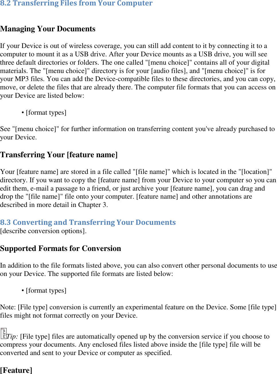   8.2 Transferring Files from Your Computer  Managing Your Documents If your Device is out of wireless coverage, you can still add content to it by connecting it to a computer to mount it as a USB drive. After your Device mounts as a USB drive, you will see three default directories or folders. The one called &quot;[menu choice]&quot; contains all of your digital materials. The &quot;[menu choice]&quot; directory is for your [audio files], and &quot;[menu choice]&quot; is for your MP3 files. You can add the Device-compatible files to these directories, and you can copy, move, or delete the files that are already there. The computer file formats that you can access on your Device are listed below: • [format types]  See &quot;[menu choice]&quot; for further information on transferring content you&apos;ve already purchased to your Device. Transferring Your [feature name]  Your [feature name] are stored in a file called &quot;[file name]&quot; which is located in the &quot;[location]&quot; directory. If you want to copy the [feature name] from your Device to your computer so you can edit them, e-mail a passage to a friend, or just archive your [feature name], you can drag and drop the &quot;[file name]&quot; file onto your computer. [feature name] and other annotations are described in more detail in Chapter 3. 8.3 Converting and Transferring Your Documents [describe conversion options]. Supported Formats for Conversion In addition to the file formats listed above, you can also convert other personal documents to use on your Device. The supported file formats are listed below: • [format types]  Note: [File type] conversion is currently an experimental feature on the Device. Some [file type] files might not format correctly on your Device. Tip: [File type] files are automatically opened up by the conversion service if you choose to compress your documents. Any enclosed files listed above inside the [file type] file will be converted and sent to your Device or computer as specified. [Feature] 