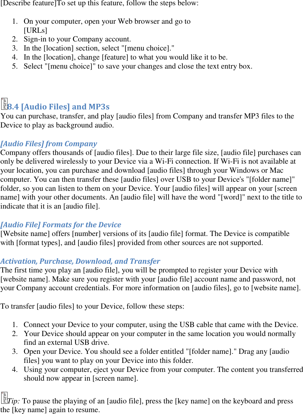   [Describe feature]To set up this feature, follow the steps below:  1. On your computer, open your Web browser and go to  [URLs] 2. Sign-in to your Company account.  3. In the [location] section, select &quot;[menu choice].&quot;  4. In the [location], change [feature] to what you would like it to be.  5. Select &quot;[menu choice]&quot; to save your changes and close the text entry box.   8.4 [Audio Files] and MP3s You can purchase, transfer, and play [audio files] from Company and transfer MP3 files to the Device to play as background audio.  [Audio Files] from Company Company offers thousands of [audio files]. Due to their large file size, [audio file] purchases can only be delivered wirelessly to your Device via a Wi-Fi connection. If Wi-Fi is not available at your location, you can purchase and download [audio files] through your Windows or Mac computer. You can then transfer these [audio files] over USB to your Device&apos;s &quot;[folder name]&quot; folder, so you can listen to them on your Device. Your [audio files] will appear on your [screen name] with your other documents. An [audio file] will have the word &quot;[word]&quot; next to the title to indicate that it is an [audio file]. [Audio File] Formats for the Device [Website name] offers [number] versions of its [audio file] format. The Device is compatible with [format types], and [audio files] provided from other sources are not supported. Activation, Purchase, Download, and Transfer The first time you play an [audio file], you will be prompted to register your Device with [website name]. Make sure you register with your [audio file] account name and password, not your Company account credentials. For more information on [audio files], go to [website name]. To transfer [audio files] to your Device, follow these steps: 1. Connect your Device to your computer, using the USB cable that came with the Device.  2. Your Device should appear on your computer in the same location you would normally find an external USB drive.  3. Open your Device. You should see a folder entitled &quot;[folder name].&quot; Drag any [audio files] you want to play on your Device into this folder.  4. Using your computer, eject your Device from your computer. The content you transferred should now appear in [screen name].  Tip: To pause the playing of an [audio file], press the [key name] on the keyboard and press the [key name] again to resume. 