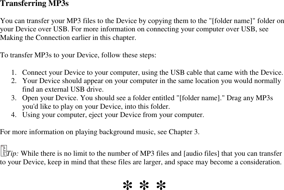   Transferring MP3s You can transfer your MP3 files to the Device by copying them to the &quot;[folder name]&quot; folder on your Device over USB. For more information on connecting your computer over USB, see Making the Connection earlier in this chapter. To transfer MP3s to your Device, follow these steps: 1. Connect your Device to your computer, using the USB cable that came with the Device.  2. Your Device should appear on your computer in the same location you would normally find an external USB drive.  3. Open your Device. You should see a folder entitled &quot;[folder name].&quot; Drag any MP3s you&apos;d like to play on your Device, into this folder.  4. Using your computer, eject your Device from your computer.  For more information on playing background music, see Chapter 3. Tip: While there is no limit to the number of MP3 files and [audio files] that you can transfer to your Device, keep in mind that these files are larger, and space may become a consideration. * * * 