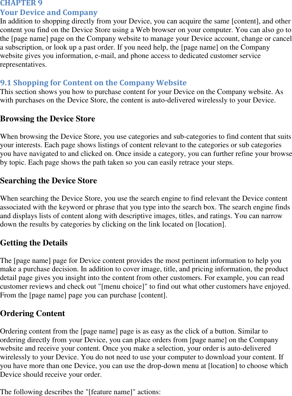   CHAPTER 9 Your Device and Company In addition to shopping directly from your Device, you can acquire the same [content], and other content you find on the Device Store using a Web browser on your computer. You can also go to the [page name] page on the Company website to manage your Device account, change or cancel a subscription, or look up a past order. If you need help, the [page name] on the Company website gives you information, e-mail, and phone access to dedicated customer service representatives. 9.1 Shopping for Content on the Company Website This section shows you how to purchase content for your Device on the Company website. As with purchases on the Device Store, the content is auto-delivered wirelessly to your Device. Browsing the Device Store When browsing the Device Store, you use categories and sub-categories to find content that suits your interests. Each page shows listings of content relevant to the categories or sub categories you have navigated to and clicked on. Once inside a category, you can further refine your browse by topic. Each page shows the path taken so you can easily retrace your steps. Searching the Device Store When searching the Device Store, you use the search engine to find relevant the Device content associated with the keyword or phrase that you type into the search box. The search engine finds and displays lists of content along with descriptive images, titles, and ratings. You can narrow down the results by categories by clicking on the link located on [location]. Getting the Details The [page name] page for Device content provides the most pertinent information to help you make a purchase decision. In addition to cover image, title, and pricing information, the product detail page gives you insight into the content from other customers. For example, you can read customer reviews and check out &quot;[menu choice]&quot; to find out what other customers have enjoyed. From the [page name] page you can purchase [content]. Ordering Content Ordering content from the [page name] page is as easy as the click of a button. Similar to ordering directly from your Device, you can place orders from [page name] on the Company website and receive your content. Once you make a selection, your order is auto-delivered wirelessly to your Device. You do not need to use your computer to download your content. If you have more than one Device, you can use the drop-down menu at [location] to choose which Device should receive your order. The following describes the &quot;[feature name]&quot; actions: 