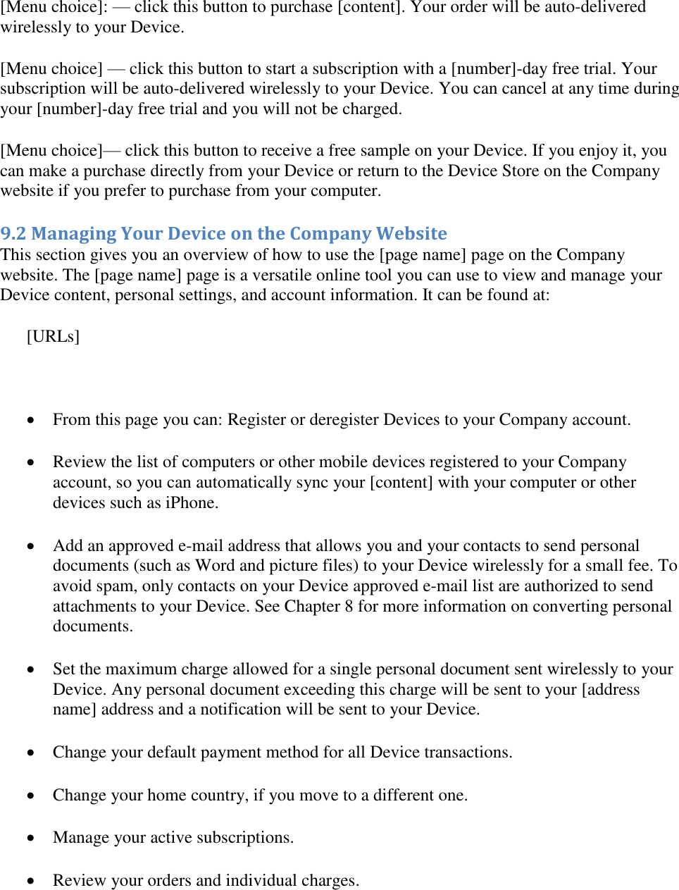   [Menu choice]: — click this button to purchase [content]. Your order will be auto-delivered wirelessly to your Device. [Menu choice] — click this button to start a subscription with a [number]-day free trial. Your subscription will be auto-delivered wirelessly to your Device. You can cancel at any time during your [number]-day free trial and you will not be charged. [Menu choice]— click this button to receive a free sample on your Device. If you enjoy it, you can make a purchase directly from your Device or return to the Device Store on the Company website if you prefer to purchase from your computer. 9.2 Managing Your Device on the Company Website This section gives you an overview of how to use the [page name] page on the Company website. The [page name] page is a versatile online tool you can use to view and manage your Device content, personal settings, and account information. It can be found at: [URLs]   From this page you can: Register or deregister Devices to your Company account.  Review the list of computers or other mobile devices registered to your Company account, so you can automatically sync your [content] with your computer or other devices such as iPhone.  Add an approved e-mail address that allows you and your contacts to send personal documents (such as Word and picture files) to your Device wirelessly for a small fee. To avoid spam, only contacts on your Device approved e-mail list are authorized to send attachments to your Device. See Chapter 8 for more information on converting personal documents.  Set the maximum charge allowed for a single personal document sent wirelessly to your Device. Any personal document exceeding this charge will be sent to your [address name] address and a notification will be sent to your Device.  Change your default payment method for all Device transactions.  Change your home country, if you move to a different one.  Manage your active subscriptions.  Review your orders and individual charges. 