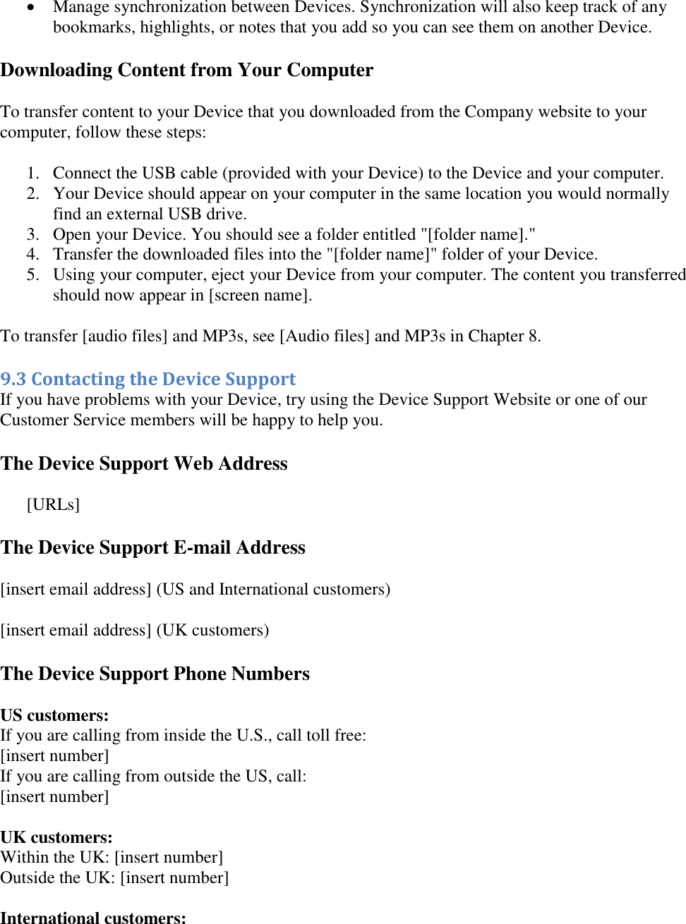    Manage synchronization between Devices. Synchronization will also keep track of any bookmarks, highlights, or notes that you add so you can see them on another Device. Downloading Content from Your Computer To transfer content to your Device that you downloaded from the Company website to your computer, follow these steps: 1. Connect the USB cable (provided with your Device) to the Device and your computer.  2. Your Device should appear on your computer in the same location you would normally find an external USB drive.  3. Open your Device. You should see a folder entitled &quot;[folder name].&quot;  4. Transfer the downloaded files into the &quot;[folder name]&quot; folder of your Device.  5. Using your computer, eject your Device from your computer. The content you transferred should now appear in [screen name].  To transfer [audio files] and MP3s, see [Audio files] and MP3s in Chapter 8. 9.3 Contacting the Device Support  If you have problems with your Device, try using the Device Support Website or one of our Customer Service members will be happy to help you. The Device Support Web Address  [URLs] The Device Support E-mail Address [insert email address] (US and International customers) [insert email address] (UK customers) The Device Support Phone Numbers US customers: If you are calling from inside the U.S., call toll free: [insert number] If you are calling from outside the US, call: [insert number]   UK customers: Within the UK: [insert number] Outside the UK: [insert number]  International customers: 