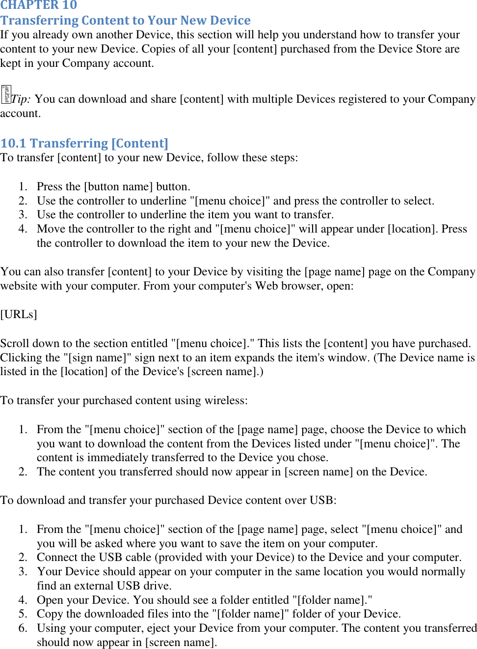   CHAPTER 10 Transferring Content to Your New Device If you already own another Device, this section will help you understand how to transfer your content to your new Device. Copies of all your [content] purchased from the Device Store are kept in your Company account.  Tip: You can download and share [content] with multiple Devices registered to your Company account. 10.1 Transferring [Content] To transfer [content] to your new Device, follow these steps: 1. Press the [button name] button.  2. Use the controller to underline &quot;[menu choice]&quot; and press the controller to select.  3. Use the controller to underline the item you want to transfer.  4. Move the controller to the right and &quot;[menu choice]&quot; will appear under [location]. Press the controller to download the item to your new the Device.  You can also transfer [content] to your Device by visiting the [page name] page on the Company website with your computer. From your computer&apos;s Web browser, open:  [URLs] Scroll down to the section entitled &quot;[menu choice].&quot; This lists the [content] you have purchased. Clicking the &quot;[sign name]&quot; sign next to an item expands the item&apos;s window. (The Device name is listed in the [location] of the Device&apos;s [screen name].) To transfer your purchased content using wireless: 1. From the &quot;[menu choice]&quot; section of the [page name] page, choose the Device to which you want to download the content from the Devices listed under &quot;[menu choice]&quot;. The content is immediately transferred to the Device you chose.  2. The content you transferred should now appear in [screen name] on the Device.  To download and transfer your purchased Device content over USB: 1. From the &quot;[menu choice]&quot; section of the [page name] page, select &quot;[menu choice]&quot; and you will be asked where you want to save the item on your computer.  2. Connect the USB cable (provided with your Device) to the Device and your computer.  3. Your Device should appear on your computer in the same location you would normally find an external USB drive.  4. Open your Device. You should see a folder entitled &quot;[folder name].&quot;  5. Copy the downloaded files into the &quot;[folder name]&quot; folder of your Device.  6. Using your computer, eject your Device from your computer. The content you transferred should now appear in [screen name]. 