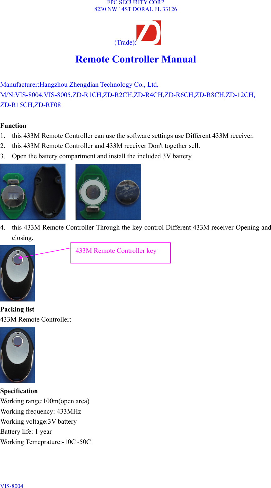 FPC SECURITY CORP 8230 NW 14ST DORAL FL 33126 VIS-8004  (Trade):  Remote Controller Manual  Manufacturer:Hangzhou Zhengdian Technology Co., Ltd. M/N:VIS-8004,VIS-8005,ZD-R1CH,ZD-R2CH,ZD-R4CH,ZD-R6CH,ZD-R8CH,ZD-12CH, ZD-R15CH,ZD-RF08  Function 1. this 433M Remote Controller can use the software settings use Different 433M receiver. 2. this 433M Remote Controller and 433M receiver Don&apos;t together sell. 3. Open the battery compartment and install the included 3V battery.      4. this 433M Remote Controller Through the key control Different 433M receiver Opening and closing.  Packing list 433M Remote Controller:  Specification Working range:100m(open area) Working frequency: 433MHz Working voltage:3V battery Battery life: 1 year Working Temeprature:-10C~50C 433M Remote Controller key 