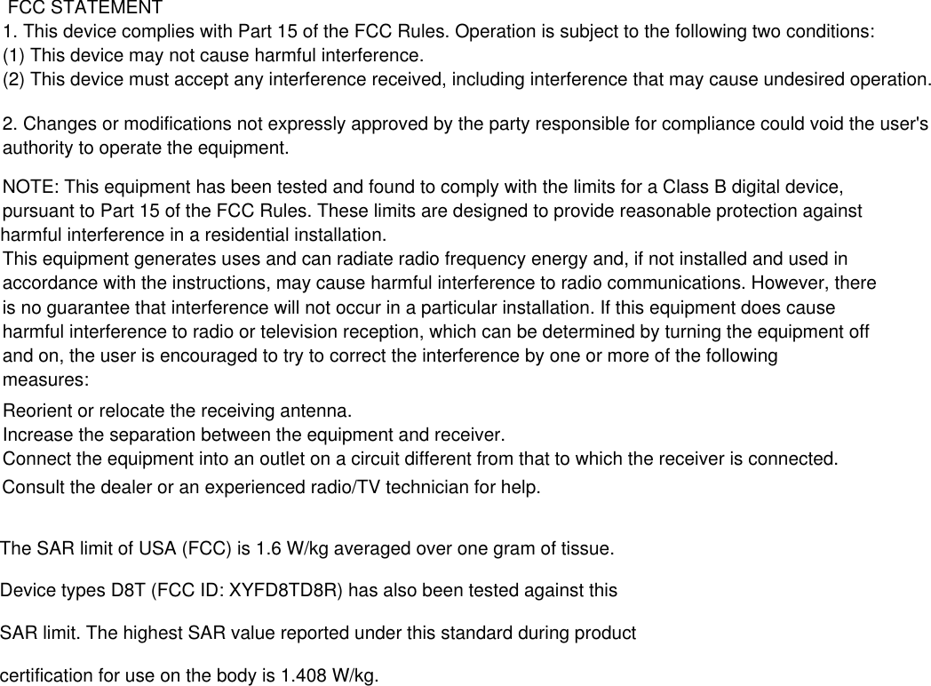  FCC STATEMENT 1. This device complies with Part 15 of the FCC Rules. Operation is subject to the following two conditions: (1) This device may not cause harmful interference. (2) This device must accept any interference received, including interference that may cause undesired operation. 2. Changes or modifications not expressly approved by the party responsible for compliance could void the user&apos;s authority to operate the equipment. NOTE: This equipment has been tested and found to comply with the limits for a Class B digital device, pursuant to Part 15 of the FCC Rules. These limits are designed to provide reasonable protection against harmful interference in a residential installation. This equipment generates uses and can radiate radio frequency energy and, if not installed and used in accordance with the instructions, may cause harmful interference to radio communications. However, there is no guarantee that interference will not occur in a particular installation. If this equipment does cause harmful interference to radio or television reception, which can be determined by turning the equipment off and on, the user is encouraged to try to correct the interference by one or more of the following measures: Reorient or relocate the receiving antenna. Increase the separation between the equipment and receiver. Connect the equipment into an outlet on a circuit different from that to which the receiver is connected.  Consult the dealer or an experienced radio/TV technician for help. The SAR limit of USA (FCC) is 1.6 W/kg averaged over one gram of tissue.Device types D8T (FCC ID: XYFD8TD8R) has also been tested against thisSAR limit. The highest SAR value reported under this standard during productcertification for use on the body is 1.408 W/kg.  