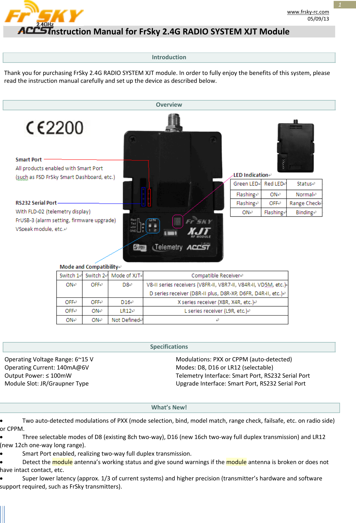 1www.frsky‐rc.com05/09/13InstructionManualforFrSky2.4GRADIOSYSTEMXJTModuleIntroduction ThankyouforpurchasingFrSky2.4GRADIOSYSTEMXJTmodule.Inordertofullyenjoythebenefitsofthissystem,pleasereadtheinstructionmanualcarefullyandsetupthedeviceasdescribedbelow.OverviewSpecificationsOperatingVoltageRange:6~15VOperatingCurrent:140mA@6VOutputPower:≤100mWModuleSlot:JR/GraupnerTypeModulations:PXXorCPPM(auto‐detected)Modes:D8,D16orLR12(selectable)TelemetryInterface:SmartPort,RS232SerialPortUpgradeInterface:SmartPort,RS232SerialPortWhat’sNew! Twoauto‐detectedmodulationsofPXX(modeselection,bind,modelmatch,rangecheck,failsafe,etc.onradioside)orCPPM. ThreeselectablemodesofD8(existing8chtwo‐way),D16(new16chtwo‐wayfullduplextransmission)andLR12(new12chone‐waylongrange). SmartPortenabled,realizingtwo‐wayfullduplextransmission. Detectthemoduleantenna’sworkingstatusandgivesoundwarningsifthemoduleantennaisbrokenordoesnothaveintactcontact,etc. Superlowerlatency(approx.1/3ofcurrentsystems)andhigherprecision(transmitter’shardwareandsoftwaresupportrequired,suchasFrSkytransmitters).