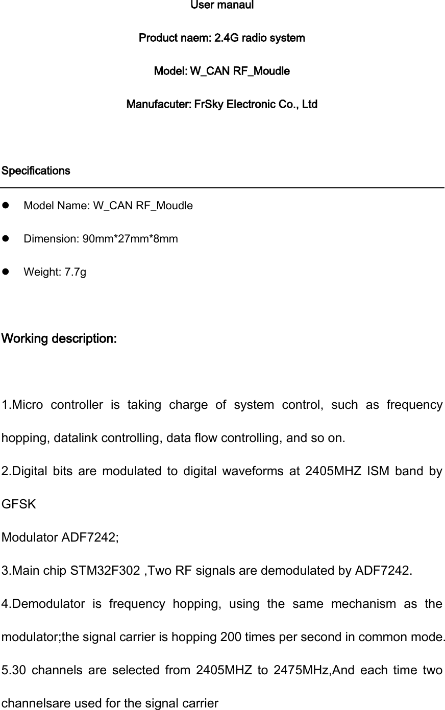 User manaul Product naem: 2.4G radio system Model: W_CAN RF_Moudle Manufacuter: FrSky Electronic Co., Ltd  Specifications  Model Name: W_CAN RF_Moudle  Dimension: 90mm*27mm*8mm  Weight: 7.7g  Working description:  1.Micro  controller  is  taking  charge  of  system  control,  such  as  frequency hopping, datalink controlling, data flow controlling, and so on. 2.Digital  bits  are  modulated  to  digital  waveforms  at  2405MHZ  ISM  band  by GFSK Modulator ADF7242; 3.Main chip STM32F302 ,Two RF signals are demodulated by ADF7242. 4.Demodulator  is  frequency  hopping,  using  the  same  mechanism  as  the modulator;the signal carrier is hopping 200 times per second in common mode. 5.30  channels  are  selected  from 2405MHZ to  2475MHz,And  each time  two channelsare used for the signal carrier 