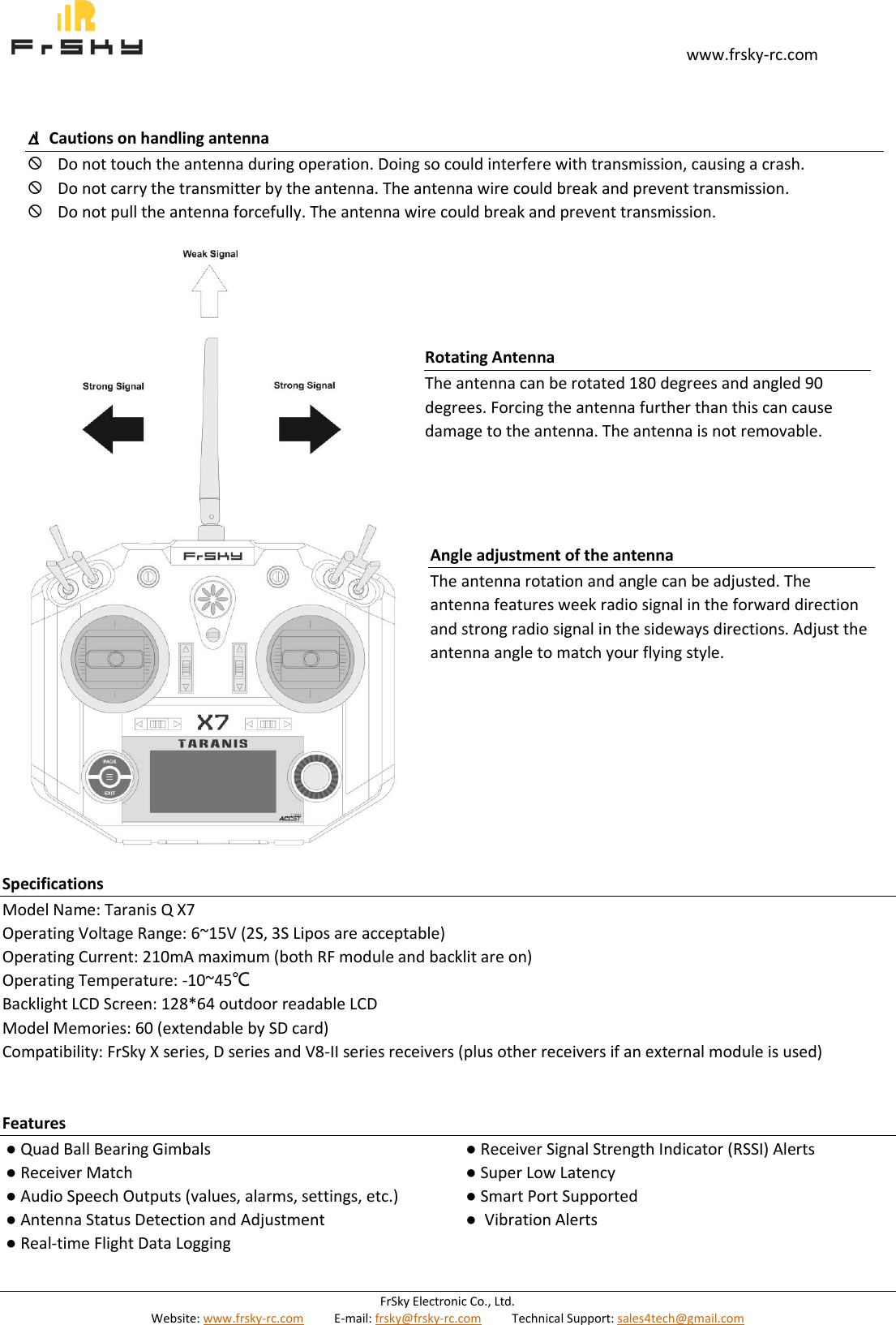                                                                                                                                       www.frsky-rc.com FrSky Electronic Co., Ltd. Website: www.frsky-rc.com          E-mail: frsky@frsky-rc.com          Technical Support: sales4tech@gmail.com                                      Specifications Model Name: Taranis Q X7 Operating Voltage Range: 6~15V (2S, 3S Lipos are acceptable) Operating Current: 210mA maximum (both RF module and backlit are on) Operating Temperature: -10~45℃ Backlight LCD Screen: 128*64 outdoor readable LCD Model Memories: 60 (extendable by SD card) Compatibility: FrSky X series, D series and V8-II series receivers (plus other receivers if an external module is used)   Features ● Quad Ball Bearing Gimbals ● Receiver Match ● Audio Speech Outputs (values, alarms, settings, etc.) ● Antenna Status Detection and Adjustment ● Real-time Flight Data Logging ● Receiver Signal Strength Indicator (RSSI) Alerts ● Super Low Latency ● Smart Port Supported ●  Vibration Alerts   △!  Cautions on handling antenna  Do not touch the antenna during operation. Doing so could interfere with transmission, causing a crash.  Do not carry the transmitter by the antenna. The antenna wire could break and prevent transmission.  Do not pull the antenna forcefully. The antenna wire could break and prevent transmission. Rotating Antenna The antenna can be rotated 180 degrees and angled 90 degrees. Forcing the antenna further than this can cause damage to the antenna. The antenna is not removable. Angle adjustment of the antenna The antenna rotation and angle can be adjusted. The antenna features week radio signal in the forward direction and strong radio signal in the sideways directions. Adjust the antenna angle to match your flying style. 