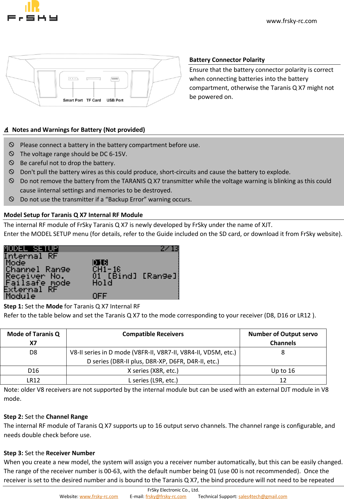                                                                                                                                       www.frsky-rc.com FrSky Electronic Co., Ltd. Website: www.frsky-rc.com          E-mail: frsky@frsky-rc.com          Technical Support: sales4tech@gmail.com             △!  Notes and Warnings for Battery (Not provided)         Model Setup for Taranis Q X7 Internal RF Module The internal RF module of FrSky Taranis Q X7 is newly developed by FrSky under the name of XJT. Enter the MODEL SETUP menu (for details, refer to the Guide included on the SD card, or download it from FrSky website).        Step 1: Set the Mode for Taranis Q X7 Internal RF Refer to the table below and set the Taranis Q X7 to the mode corresponding to your receiver (D8, D16 or LR12 ).  Mode of Taranis Q X7 Compatible Receivers Number of Output servo Channels D8 V8-II series in D mode (V8FR-II, V8R7-II, V8R4-II, VD5M, etc.) D series (D8R-II plus, D8R-XP, D6FR, D4R-II, etc.) 8  D16 X series (X8R, etc.) Up to 16  LR12 L series (L9R, etc.) 12  Note: older V8 receivers are not supported by the internal module but can be used with an external DJT module in V8 mode.  Step 2: Set the Channel Range The internal RF module of Taranis Q X7 supports up to 16 output servo channels. The channel range is configurable, and needs double check before use.  Step 3: Set the Receiver Number When you create a new model, the system will assign you a receiver number automatically, but this can be easily changed. The range of the receiver number is 00-63, with the default number being 01 (use 00 is not recommended).  Once the receiver is set to the desired number and is bound to the Taranis Q X7, the bind procedure will not need to be repeated  Please connect a battery in the battery compartment before use.  The voltage range should be DC 6-15V.  Be careful not to drop the battery.  Don&apos;t pull the battery wires as this could produce, short-circuits and cause the battery to explode.  Do not remove the battery from the TARANIS Q X7 transmitter while the voltage warning is blinking as this could cause iinternal settings and memories to be destroyed.  Do not use the transmitter if a “Backup Error” warning occurs. Battery Connector Polarity Ensure that the battery connector polarity is correct when connecting batteries into the battery compartment, otherwise the Taranis Q X7 might not be powered on.  