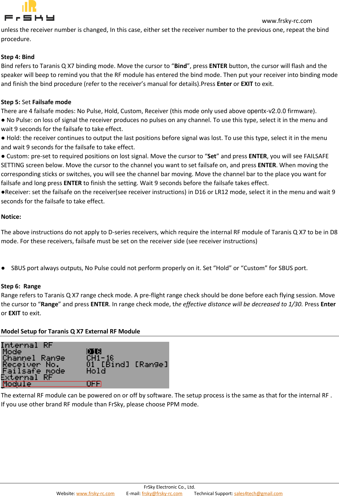                                                                                                                                       www.frsky-rc.com FrSky Electronic Co., Ltd. Website: www.frsky-rc.com          E-mail: frsky@frsky-rc.com          Technical Support: sales4tech@gmail.com  unless the receiver number is changed, In this case, either set the receiver number to the previous one, repeat the bind procedure.  Step 4: Bind Bind refers to Taranis Q X7 binding mode. Move the cursor to “Bind”, press ENTER button, the cursor will flash and the speaker will beep to remind you that the RF module has entered the bind mode. Then put your receiver into binding mode and finish the bind procedure (refer to the receiver’s manual for details).Press Enter or EXIT to exit.  Step 5: Set Failsafe mode There are 4 failsafe modes: No Pulse, Hold, Custom, Receiver (this mode only used above opentx-v2.0.0 firmware). ● No Pulse: on loss of signal the receiver produces no pulses on any channel. To use this type, select it in the menu and wait 9 seconds for the failsafe to take effect. ● Hold: the receiver continues to output the last positions before signal was lost. To use this type, select it in the menu and wait 9 seconds for the failsafe to take effect. ● Custom: pre-set to required positions on lost signal. Move the cursor to “Set” and press ENTER, you will see FAILSAFE SETTING screen below. Move the cursor to the channel you want to set failsafe on, and press ENTER. When moving the corresponding sticks or switches, you will see the channel bar moving. Move the channel bar to the place you want for failsafe and long press ENTER to finish the setting. Wait 9 seconds before the failsafe takes effect.            ●Receiver: set the failsafe on the receiver(see receiver instructions) in D16 or LR12 mode, select it in the menu and wait 9 seconds for the failsafe to take effect.                       Notice: The above instructions do not apply to D-series receivers, which require the internal RF module of Taranis Q X7 to be in D8 mode. For these receivers, failsafe must be set on the receiver side (see receiver instructions)   ●    SBUS port always outputs, No Pulse could not perform properly on it. Set “Hold” or “Custom” for SBUS port. Step 6:  Range Range refers to Taranis Q X7 range check mode. A pre-flight range check should be done before each flying session. Move the cursor to “Range” and press ENTER. In range check mode, the effective distance will be decreased to 1/30. Press Enter or EXIT to exit.  Model Setup for Taranis Q X7 External RF Module       The external RF module can be powered on or off by software. The setup process is the same as that for the internal RF . If you use other brand RF module than FrSky, please choose PPM mode.         