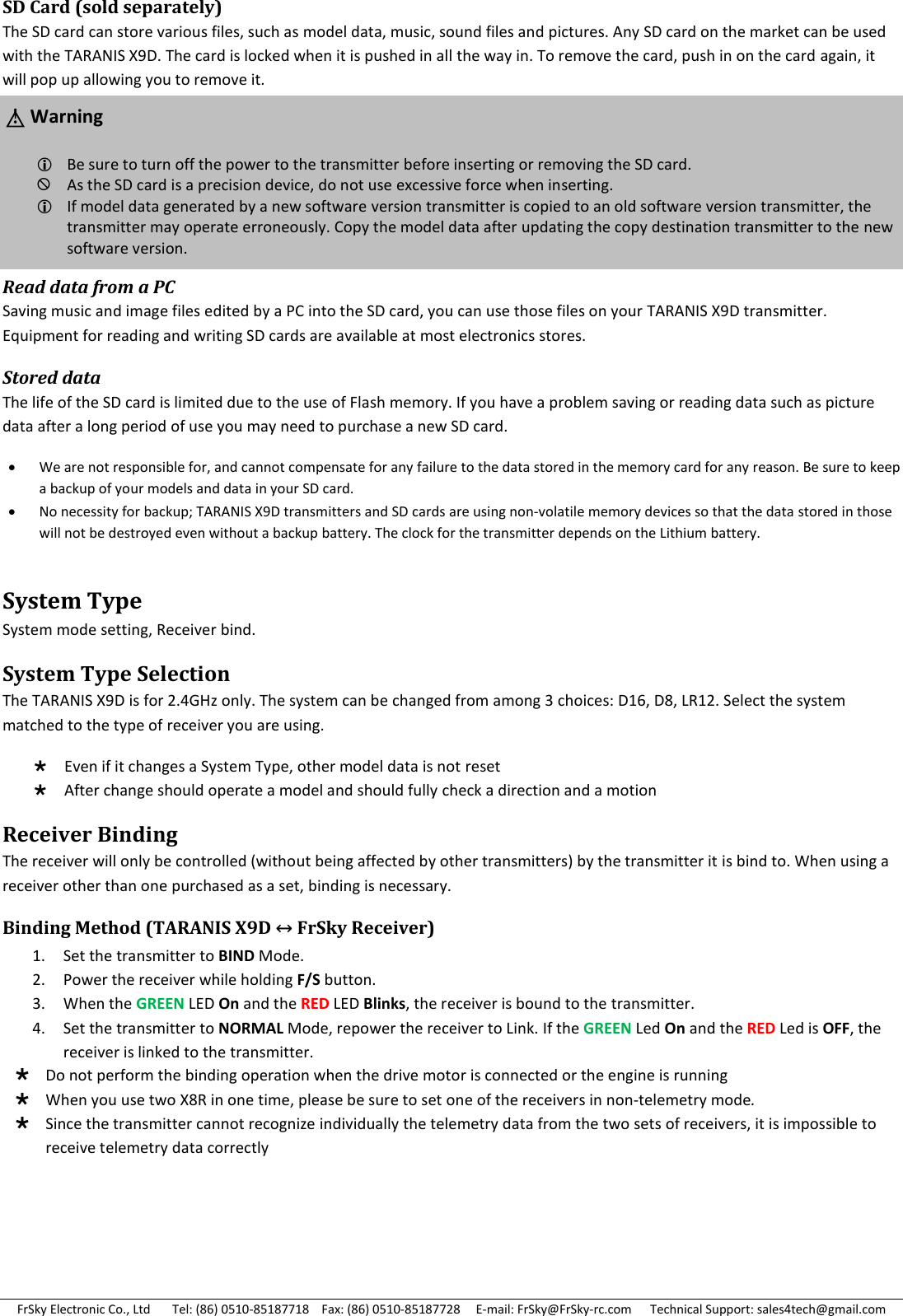 FrSky Electronic Co., Ltd       Tel: (86) 0510-85187718    Fax: (86) 0510-85187728     E-mail: FrSky@FrSky-rc.com      Technical Support: sales4tech@gmail.com SD Card (sold separately) The SD card can store various files, such as model data, music, sound files and pictures. Any SD card on the market can be used with the TARANIS X9D. The card is locked when it is pushed in all the way in. To remove the card, push in on the card again, it will pop up allowing you to remove it.     Read data from a PC Saving music and image files edited by a PC into the SD card, you can use those files on your TARANIS X9D transmitter. Equipment for reading and writing SD cards are available at most electronics stores. Stored data The life of the SD card is limited due to the use of Flash memory. If you have a problem saving or reading data such as picture data after a long period of use you may need to purchase a new SD card.  We are not responsible for, and cannot compensate for any failure to the data stored in the memory card for any reason. Be sure to keep a backup of your models and data in your SD card.  No necessity for backup; TARANIS X9D transmitters and SD cards are using non-volatile memory devices so that the data stored in those will not be destroyed even without a backup battery. The clock for the transmitter depends on the Lithium battery. System Type  System mode setting, Receiver bind. System Type Selection The TARANIS X9D is for 2.4GHz only. The system can be changed from among 3 choices: D16, D8, LR12. Select the system matched to the type of receiver you are using.  Even if it changes a System Type, other model data is not reset  After change should operate a model and should fully check a direction and a motion Receiver Binding The receiver will only be controlled (without being affected by other transmitters) by the transmitter it is bind to. When using a receiver other than one purchased as a set, binding is necessary. Binding Method (TARANIS X9D ↔ FrSky Receiver)     Do not perform the binding operation when the drive motor is connected or the engine is running  When you use two X8R in one time, please be sure to set one of the receivers in non-telemetry mode.  Since the transmitter cannot recognize individually the telemetry data from the two sets of receivers, it is impossible to receive telemetry data correctly   △! Warning Be sure to turn off the power to the transmitter before inserting or removing the SD card. As the SD card is a precision device, do not use excessive force when inserting. If model data generated by a new software version transmitter is copied to an old software version transmitter, the transmitter may operate erroneously. Copy the model data after updating the copy destination transmitter to the new software version.  1. Set the transmitter to BIND Mode. 2. Power the receiver while holding F/S button. 3. When the GREEN LED On and the RED LED Blinks, the receiver is bound to the transmitter. 4. Set the transmitter to NORMAL Mode, repower the receiver to Link. If the GREEN Led On and the RED Led is OFF, the receiver is linked to the transmitter. 