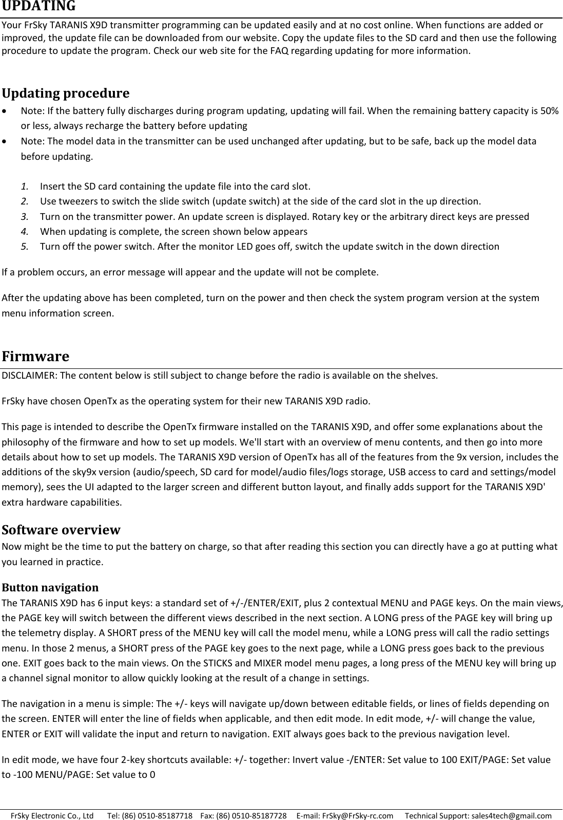 FrSky Electronic Co., Ltd       Tel: (86) 0510-85187718    Fax: (86) 0510-85187728     E-mail: FrSky@FrSky-rc.com      Technical Support: sales4tech@gmail.com UPDATING Your FrSky TARANIS X9D transmitter programming can be updated easily and at no cost online. When functions are added or improved, the update file can be downloaded from our website. Copy the update files to the SD card and then use the following procedure to update the program. Check our web site for the FAQ regarding updating for more information.  Updating procedure  Note: If the battery fully discharges during program updating, updating will fail. When the remaining battery capacity is 50% or less, always recharge the battery before updating  Note: The model data in the transmitter can be used unchanged after updating, but to be safe, back up the model data before updating.  1. Insert the SD card containing the update file into the card slot. 2. Use tweezers to switch the slide switch (update switch) at the side of the card slot in the up direction. 3. Turn on the transmitter power. An update screen is displayed. Rotary key or the arbitrary direct keys are pressed 4. When updating is complete, the screen shown below appears 5. Turn off the power switch. After the monitor LED goes off, switch the update switch in the down direction If a problem occurs, an error message will appear and the update will not be complete. After the updating above has been completed, turn on the power and then check the system program version at the system menu information screen. Firmware  DISCLAIMER: The content below is still subject to change before the radio is available on the shelves. FrSky have chosen OpenTx as the operating system for their new TARANIS X9D radio. This page is intended to describe the OpenTx firmware installed on the TARANIS X9D, and offer some explanations about the philosophy of the firmware and how to set up models. We&apos;ll start with an overview of menu contents, and then go into more details about how to set up models. The TARANIS X9D version of OpenTx has all of the features from the 9x version, includes the additions of the sky9x version (audio/speech, SD card for model/audio files/logs storage, USB access to card and settings/model memory), sees the UI adapted to the larger screen and different button layout, and finally adds support for the TARANIS X9D&apos; extra hardware capabilities. Software overview Now might be the time to put the battery on charge, so that after reading this section you can directly have a go at putting what you learned in practice. Button navigation The TARANIS X9D has 6 input keys: a standard set of +/-/ENTER/EXIT, plus 2 contextual MENU and PAGE keys. On the main views, the PAGE key will switch between the different views described in the next section. A LONG press of the PAGE key will bring up the telemetry display. A SHORT press of the MENU key will call the model menu, while a LONG press will call the radio settings menu. In those 2 menus, a SHORT press of the PAGE key goes to the next page, while a LONG press goes back to the previous one. EXIT goes back to the main views. On the STICKS and MIXER model menu pages, a long press of the MENU key will bring up a channel signal monitor to allow quickly looking at the result of a change in settings. The navigation in a menu is simple: The +/- keys will navigate up/down between editable fields, or lines of fields depending on the screen. ENTER will enter the line of fields when applicable, and then edit mode. In edit mode, +/- will change the value, ENTER or EXIT will validate the input and return to navigation. EXIT always goes back to the previous navigation level. In edit mode, we have four 2-key shortcuts available: +/- together: Invert value -/ENTER: Set value to 100 EXIT/PAGE: Set value to -100 MENU/PAGE: Set value to 0 