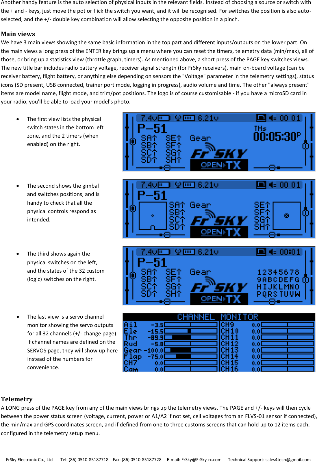 FrSky Electronic Co., Ltd       Tel: (86) 0510-85187718    Fax: (86) 0510-85187728     E-mail: FrSky@FrSky-rc.com      Technical Support: sales4tech@gmail.com Another handy feature is the auto selection of physical inputs in the relevant fields. Instead of choosing a source or switch with the + and - keys, just move the pot or flick the switch you want, and it will be recognised. For switches the position is also auto-selected, and the +/- double key combination will allow selecting the opposite position in a pinch. Main views We have 3 main views showing the same basic information in the top part and different inputs/outputs on the lower part. On the main views a long press of the ENTER key brings up a menu where you can reset the timers, telemetry data (min/max), all of those, or bring up a statistics view (throttle graph, timers). As mentioned above, a short press of the PAGE key switches views. The new title bar includes radio battery voltage, receiver signal strength (for FrSky receivers), main on-board voltage (can be receiver battery, flight battery, or anything else depending on sensors the &quot;Voltage&quot; parameter in the telemetry settings), status icons (SD present, USB connected, trainer port mode, logging in progress), audio volume and time. The other &quot;always present&quot; items are model name, flight mode, and trim/pot positions. The logo is of course customisable - if you have a microSD card in your radio, you&apos;ll be able to load your model&apos;s photo.      Telemetry A LONG press of the PAGE key from any of the main views brings up the telemetry views. The PAGE and +/- keys will then cycle between the power status screen (voltage, current, power or A1/A2 if not set, cell voltages from an FLVS-01 sensor if connected), the min/max and GPS coordinates screen, and if defined from one to three customs screens that can hold up to 12 items each, configured in the telemetry setup menu. The first view lists the physical switch states in the bottom left zone, and the 2 timers (when enabled) on the right.  The second shows the gimbal and switches positions, and is handy to check that all the physical controls respond as intended.  The third shows again the physical switches on the left, and the states of the 32 custom (logic) switches on the right.  The last view is a servo channel monitor showing the servo outputs for all 32 channels (+/- change page). If channel names are defined on the SERVOS page, they will show up here instead of the numbers for convenience. 