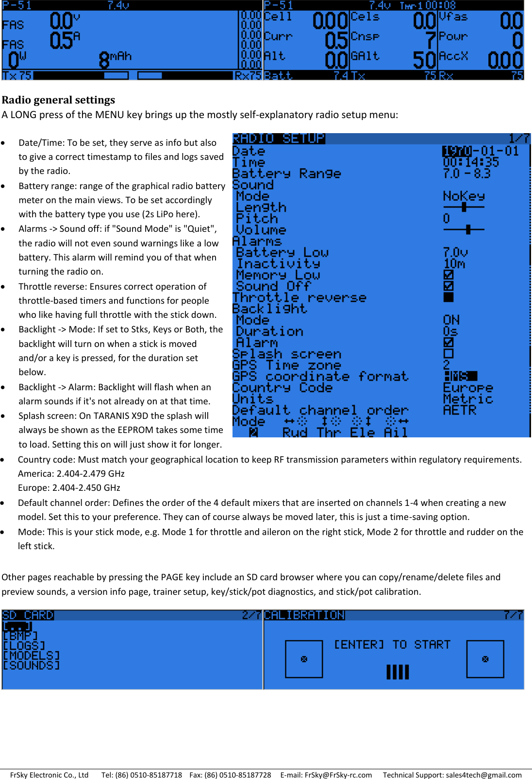 FrSky Electronic Co., Ltd       Tel: (86) 0510-85187718    Fax: (86) 0510-85187728     E-mail: FrSky@FrSky-rc.com      Technical Support: sales4tech@gmail.com  Radio general settings A LONG press of the MENU key brings up the mostly self-explanatory radio setup menu:       Other pages reachable by pressing the PAGE key include an SD card browser where you can copy/rename/delete files and preview sounds, a version info page, trainer setup, key/stick/pot diagnostics, and stick/pot calibration.     Date/Time: To be set, they serve as info but also to give a correct timestamp to files and logs saved by the radio. Battery range: range of the graphical radio battery meter on the main views. To be set accordingly with the battery type you use (2s LiPo here). Alarms -&gt; Sound off: if &quot;Sound Mode&quot; is &quot;Quiet&quot;, the radio will not even sound warnings like a low battery. This alarm will remind you of that when turning the radio on. Throttle reverse: Ensures correct operation of throttle-based timers and functions for people who like having full throttle with the stick down. Backlight -&gt; Mode: If set to Stks, Keys or Both, the backlight will turn on when a stick is moved and/or a key is pressed, for the duration set below. Backlight -&gt; Alarm: Backlight will flash when an alarm sounds if it&apos;s not already on at that time. Splash screen: On TARANIS X9D the splash will always be shown as the EEPROM takes some time to load. Setting this on will just show it for longer. Country code: Must match your geographical location to keep RF transmission parameters within regulatory requirements. America: 2.404-2.479 GHz Europe: 2.404-2.450 GHz Default channel order: Defines the order of the 4 default mixers that are inserted on channels 1-4 when creating a new model. Set this to your preference. They can of course always be moved later, this is just a time-saving option. Mode: This is your stick mode, e.g. Mode 1 for throttle and aileron on the right stick, Mode 2 for throttle and rudder on the left stick. 