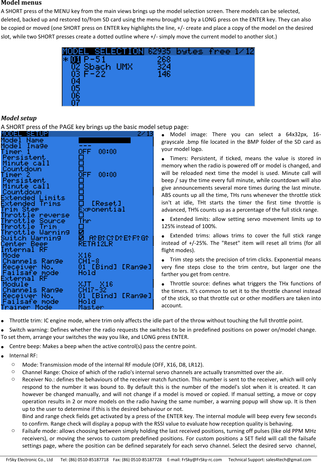 FrSky Electronic Co., Ltd       Tel: (86) 0510-85187718    Fax: (86) 0510-85187728     E-mail: FrSky@FrSky-rc.com      Technical Support: sales4tech@gmail.com Model menus A SHORT press of the MENU key from the main views brings up the model selection screen. There models can be selected, deleted, backed up and restored to/from SD card using the menu brought up by a LONG press on the ENTER key. They can also be copied or moved (one SHORT press on ENTER key highlights the line, +/- create and place a copy of the model on the desired slot, while two SHORT presses create a dotted outline where +/- simply move the current model to another slot.)  Model setup A SHORT press of the PAGE key brings up the basic model setup page:   Throttle trim: IC engine mode, where trim only affects the idle part of the throw without touching the full throttle point.  Switch warning: Defines whether the radio requests the switches to be in predefined positions on power on/model change. To set them, arrange your switches the way you like, and LONG press ENTER.  Centre beep: Makes a beep when the active control(s) pass the centre point.  Internal RF: o Mode: Transmission mode of the internal RF module (OFF, X16, D8, LR12). o Channel Range: Choice of which of the radio&apos;s internal servo channels are actually transmitted over the air. o Receiver No.: defines the behaviours of the receiver match function. This number is sent to the receiver, which will only respond  to  the  number  it  was  bound  to.  By default  this  is the  number  of the  model&apos;s  slot when it  is  created.  It  can however be changed manually, and will not change if a model is moved or copied. If manual setting, a move or copy operation results in 2 or more models on the radio having the same number, a warning popup will show up. It is then up to the user to determine if this is the desired behaviour or not. Bind and range check fields get activated by a press of the ENTER key. The internal module will beep every few seconds to confirm. Range check will display a popup with the RSSI value to evaluate how reception quality is behaving. o Failsafe mode: allows choosing between simply holding the last received positions, turning off pulses (like old PPM MHz receivers), or moving the servos to custom predefined positions. For custom positions  a SET field will call the failsafe settings page, where the position can be defined separately for each  servo channel. Select the desired servo  channel, Model  image:  There  you  can  select  a  64x32px,  16-grayscale .bmp file  located in the BMP  folder of  the SD  card as your model logo. Timers:  Persistent,  if  ticked,  means  the  value  is  stored  in memory when the radio is powered off or model is changed, and will  be  reloaded  next  time  the  model  is  used.  Minute  call  will beep / say the time every full minute, while countdown will also give announcements several more times during the last minute. ABS counts up all the time, THs runs whenever the throttle stick isn&apos;t  at  idle,  THt  starts  the  timer  the  first  time  throttle  is advanced, TH% counts up as a percentage of the full stick range. Extended  limits:  allow  setting  servo  movement  limits  up  to 125% instead of 100%. Extended  trims:  allows  trims  to  cover  the  full  stick  range instead  of  +/-25%.  The  &quot;Reset&quot;  item  will  reset  all  trims  (for  all flight modes). Trim step sets the precision of trim clicks. Exponential means very  fine  steps  close  to  the  trim  centre,  but  larger  one  the farther you get from centre. Throttle  source:  defines  what  triggers  the  THx  functions  of the timers. It&apos;s common to set it to the throttle channel instead of the stick, so that throttle cut or other modifiers are taken into account.  