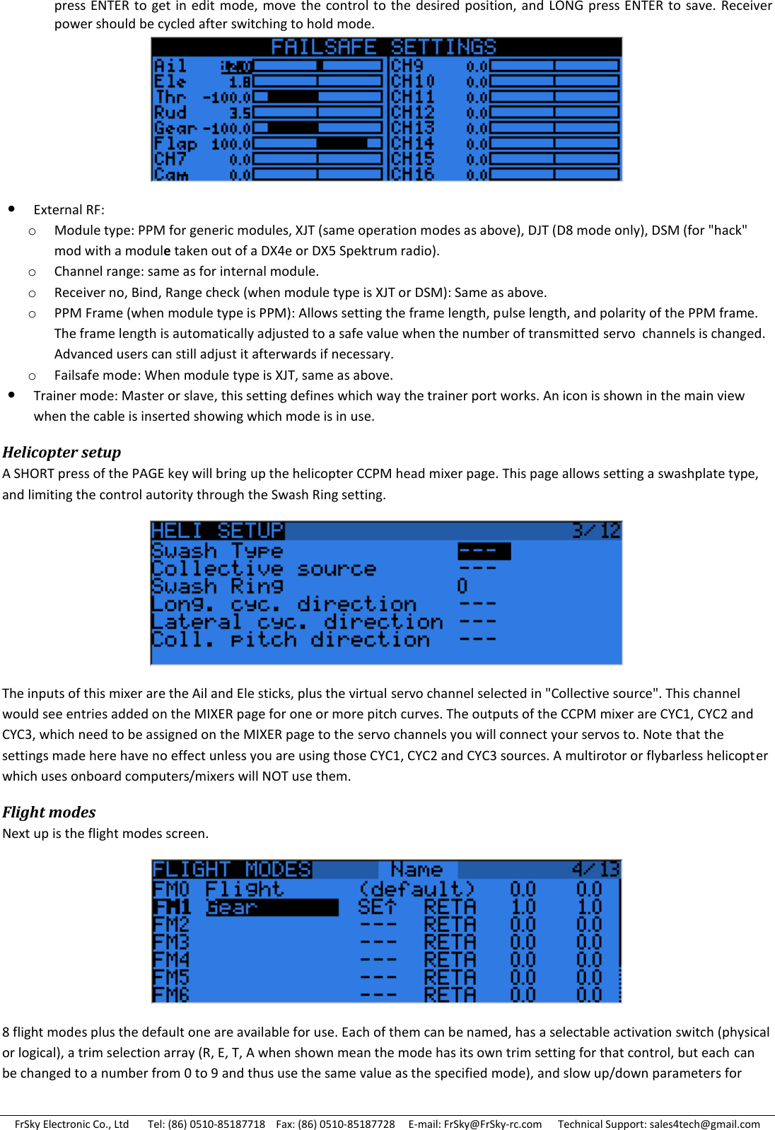 FrSky Electronic Co., Ltd       Tel: (86) 0510-85187718    Fax: (86) 0510-85187728     E-mail: FrSky@FrSky-rc.com      Technical Support: sales4tech@gmail.com press ENTER  to get in edit  mode, move  the control  to the desired position, and  LONG press ENTER  to save.  Receiver power should be cycled after switching to hold mode.   External RF: o Module type: PPM for generic modules, XJT (same operation modes as above), DJT (D8 mode only), DSM (for &quot;hack&quot; mod with a module taken out of a DX4e or DX5 Spektrum radio). o Channel range: same as for internal module. o Receiver no, Bind, Range check (when module type is XJT or DSM): Same as above. o PPM Frame (when module type is PPM): Allows setting the frame length, pulse length, and polarity of the PPM frame. The frame length is automatically adjusted to a safe value when the number of transmitted servo  channels is changed. Advanced users can still adjust it afterwards if necessary. o Failsafe mode: When module type is XJT, same as above.  Trainer mode: Master or slave, this setting defines which way the trainer port works. An icon is shown in the main view when the cable is inserted showing which mode is in use. Helicopter setup A SHORT press of the PAGE key will bring up the helicopter CCPM head mixer page. This page allows setting a swashplate type, and limiting the control autority through the Swash Ring setting.  The inputs of this mixer are the Ail and Ele sticks, plus the virtual servo channel selected in &quot;Collective source&quot;. This channel would see entries added on the MIXER page for one or more pitch curves. The outputs of the CCPM mixer are CYC1, CYC2 and CYC3, which need to be assigned on the MIXER page to the servo channels you will connect your servos to. Note that the settings made here have no effect unless you are using those CYC1, CYC2 and CYC3 sources. A multirotor or flybarless helicopter which uses onboard computers/mixers will NOT use them. Flight modes Next up is the flight modes screen.  8 flight modes plus the default one are available for use. Each of them can be named, has a selectable activation switch (physical or logical), a trim selection array (R, E, T, A when shown mean the mode has its own trim setting for that control, but each can be changed to a number from 0 to 9 and thus use the same value as the specified mode), and slow up/down parameters for 