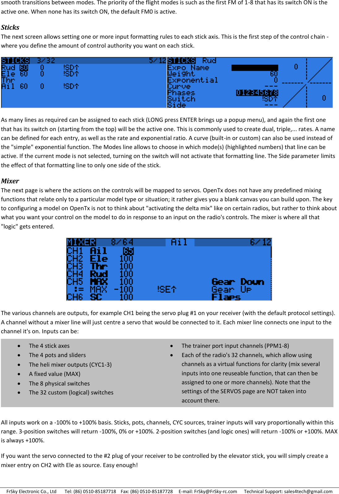 FrSky Electronic Co., Ltd       Tel: (86) 0510-85187718    Fax: (86) 0510-85187728     E-mail: FrSky@FrSky-rc.com      Technical Support: sales4tech@gmail.com smooth transitions between modes. The priority of the flight modes is such as the first FM of 1-8 that has its switch ON is the active one. When none has its switch ON, the default FM0 is active. Sticks The next screen allows setting one or more input formatting rules to each stick axis. This is the first step of the control chain - where you define the amount of control authority you want on each stick.  As many lines as required can be assigned to each stick (LONG press ENTER brings up a popup menu), and again the first one that has its switch on (starting from the top) will be the active one. This is commonly used to create dual, triple,... rates. A name can be defined for each entry, as well as the rate and exponential ratio. A curve (built-in or custom) can also be used instead of the &quot;simple&quot; exponential function. The Modes line allows to choose in which mode(s) (highlighted numbers) that line can be active. If the current mode is not selected, turning on the switch will not activate that formatting line. The Side parameter limits the effect of that formatting line to only one side of the stick. Mixer The next page is where the actions on the controls will be mapped to servos. OpenTx does not have any predefined mixing functions that relate only to a particular model type or situation; it rather gives you a blank canvas you can build upon. The key to configuring a model on OpenTx is not to think about &quot;activating the delta mix&quot; like on certain radios, but rather to think about what you want your control on the model to do in response to an input on the radio&apos;s controls. The mixer is where all that &quot;logic&quot; gets entered.  The various channels are outputs, for example CH1 being the servo plug #1 on your receiver (with the default protocol settings). A channel without a mixer line will just centre a servo that would be connected to it. Each mixer line connects one input to the channel it&apos;s on. Inputs can be:      All inputs work on a -100% to +100% basis. Sticks, pots, channels, CYC sources, trainer inputs will vary proportionally within this range. 3-position switches will return -100%, 0% or +100%. 2-position switches (and logic ones) will return -100% or +100%. MAX is always +100%.  If you want the servo connected to the #2 plug of your receiver to be controlled by the elevator stick, you will simply create a mixer entry on CH2 with Ele as source. Easy enough! The 4 stick axes The 4 pots and sliders The heli mixer outputs (CYC1-3) A fixed value (MAX) The 8 physical switches The 32 custom (logical) switches The trainer port input channels (PPM1-8) Each of the radio&apos;s 32 channels, which allow using channels as a virtual functions for clarity (mix several inputs into one reuseable function, that can then be assigned to one or more channels). Note that the settings of the SERVOS page are NOT taken into account there. 