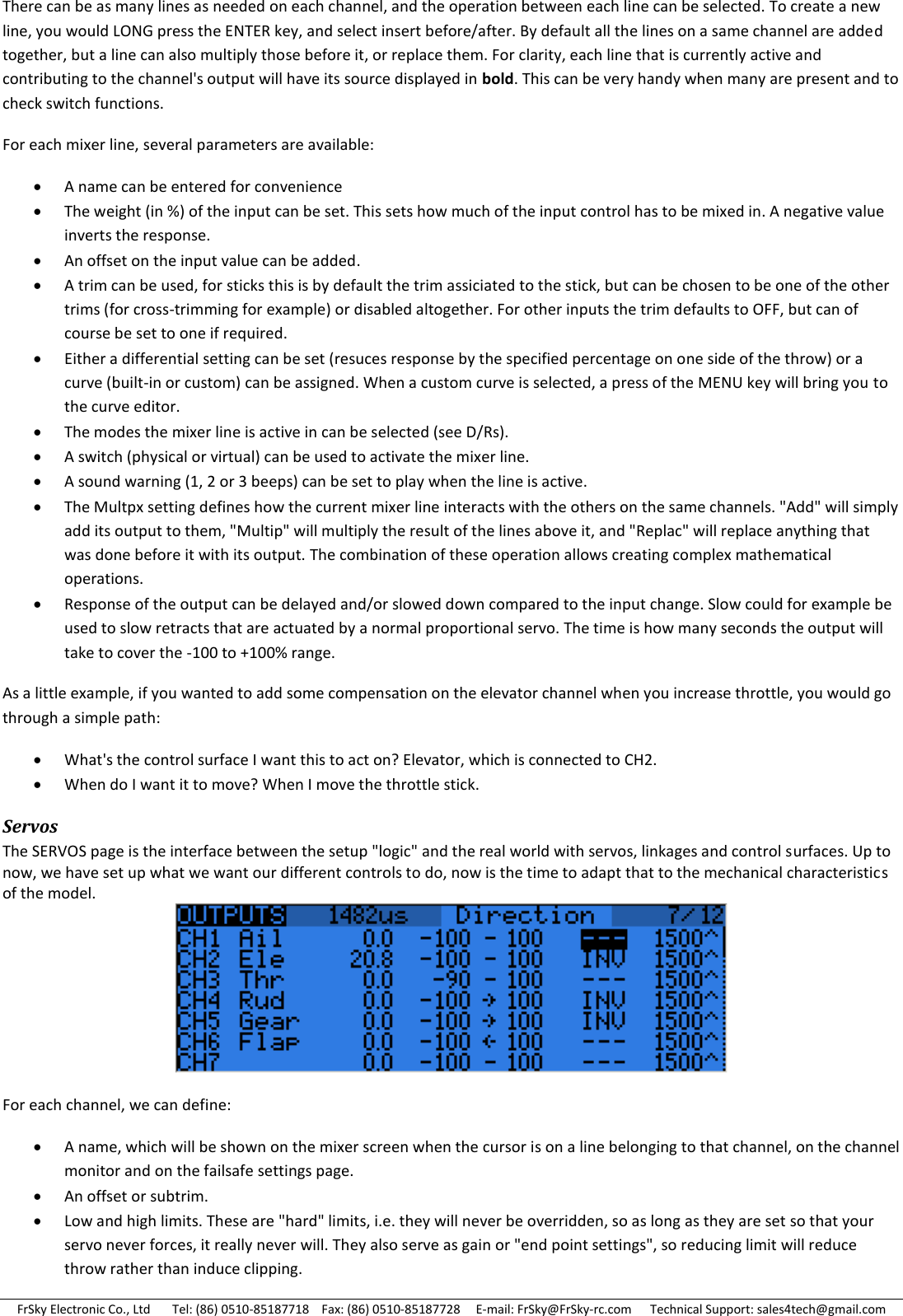 FrSky Electronic Co., Ltd       Tel: (86) 0510-85187718    Fax: (86) 0510-85187728     E-mail: FrSky@FrSky-rc.com      Technical Support: sales4tech@gmail.com There can be as many lines as needed on each channel, and the operation between each line can be selected. To create a new line, you would LONG press the ENTER key, and select insert before/after. By default all the lines on a same channel are added together, but a line can also multiply those before it, or replace them. For clarity, each line that is currently active and contributing to the channel&apos;s output will have its source displayed in bold. This can be very handy when many are present and to check switch functions. For each mixer line, several parameters are available:  A name can be entered for convenience  The weight (in %) of the input can be set. This sets how much of the input control has to be mixed in. A negative value inverts the response.  An offset on the input value can be added.  A trim can be used, for sticks this is by default the trim assiciated to the stick, but can be chosen to be one of the other trims (for cross-trimming for example) or disabled altogether. For other inputs the trim defaults to OFF, but can of course be set to one if required.  Either a differential setting can be set (resuces response by the specified percentage on one side of the throw) or a curve (built-in or custom) can be assigned. When a custom curve is selected, a press of the MENU key will bring you to the curve editor.  The modes the mixer line is active in can be selected (see D/Rs).  A switch (physical or virtual) can be used to activate the mixer line.  A sound warning (1, 2 or 3 beeps) can be set to play when the line is active.  The Multpx setting defines how the current mixer line interacts with the others on the same channels. &quot;Add&quot; will simply add its output to them, &quot;Multip&quot; will multiply the result of the lines above it, and &quot;Replac&quot; will replace anything that was done before it with its output. The combination of these operation allows creating complex mathematical operations.  Response of the output can be delayed and/or slowed down compared to the input change. Slow could for example be used to slow retracts that are actuated by a normal proportional servo. The time is how many seconds the output will take to cover the -100 to +100% range. As a little example, if you wanted to add some compensation on the elevator channel when you increase throttle, you would go through a simple path:  What&apos;s the control surface I want this to act on? Elevator, which is connected to CH2.  When do I want it to move? When I move the throttle stick. Servos The SERVOS page is the interface between the setup &quot;logic&quot; and the real world with servos, linkages and control surfaces. Up to now, we have set up what we want our different controls to do, now is the time to adapt that to the mechanical characteristics of the model.  For each channel, we can define:  A name, which will be shown on the mixer screen when the cursor is on a line belonging to that channel, on the channel monitor and on the failsafe settings page.  An offset or subtrim.  Low and high limits. These are &quot;hard&quot; limits, i.e. they will never be overridden, so as long as they are set so that your servo never forces, it really never will. They also serve as gain or &quot;end point settings&quot;, so reducing limit will reduce throw rather than induce clipping. 