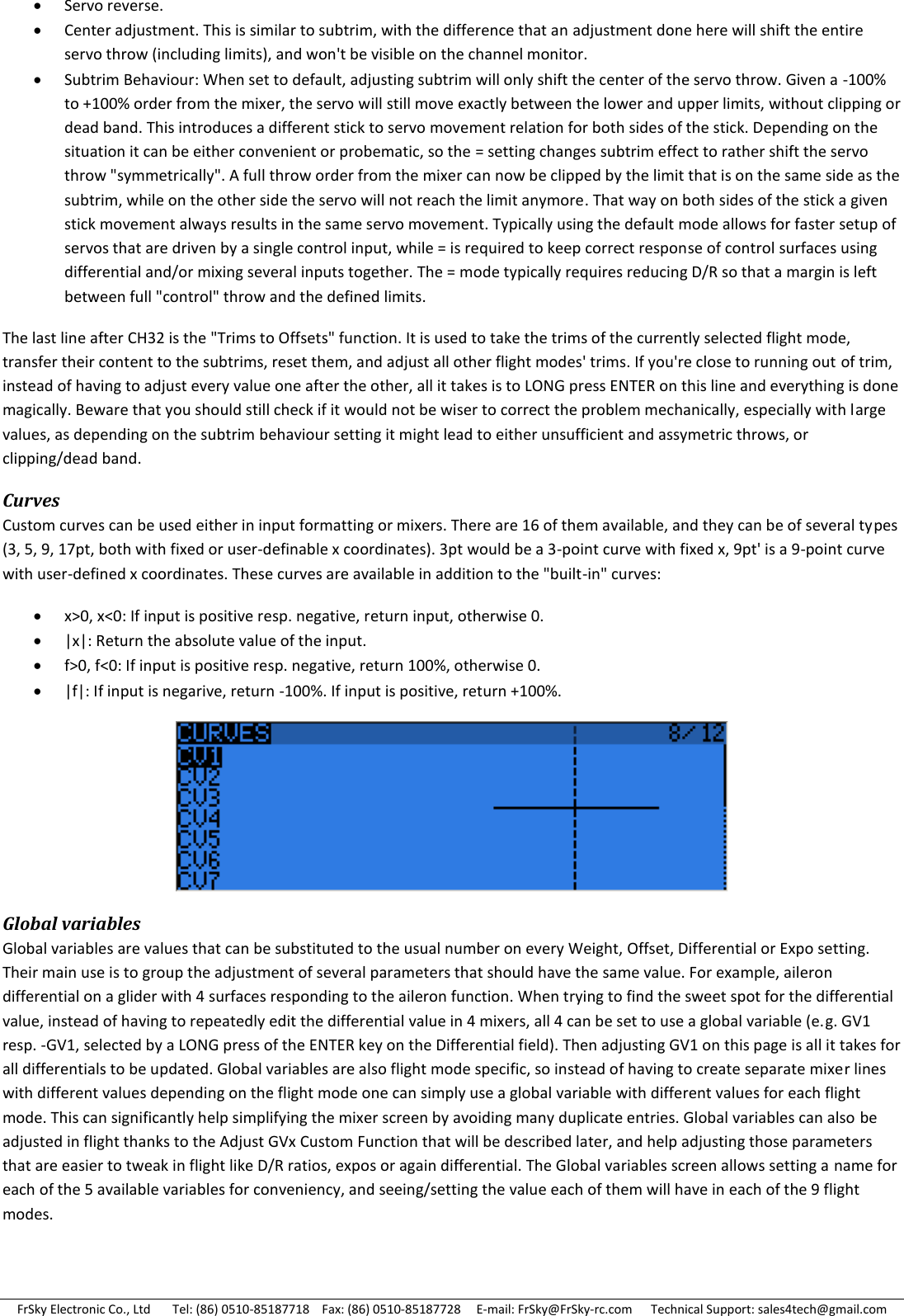 FrSky Electronic Co., Ltd       Tel: (86) 0510-85187718    Fax: (86) 0510-85187728     E-mail: FrSky@FrSky-rc.com      Technical Support: sales4tech@gmail.com  Servo reverse.  Center adjustment. This is similar to subtrim, with the difference that an adjustment done here will shift the entire servo throw (including limits), and won&apos;t be visible on the channel monitor.  Subtrim Behaviour: When set to default, adjusting subtrim will only shift the center of the servo throw. Given a -100% to +100% order from the mixer, the servo will still move exactly between the lower and upper limits, without clipping or dead band. This introduces a different stick to servo movement relation for both sides of the stick. Depending on the situation it can be either convenient or probematic, so the = setting changes subtrim effect to rather shift the servo throw &quot;symmetrically&quot;. A full throw order from the mixer can now be clipped by the limit that is on the same side as the subtrim, while on the other side the servo will not reach the limit anymore. That way on both sides of the stick a given stick movement always results in the same servo movement. Typically using the default mode allows for faster setup of servos that are driven by a single control input, while = is required to keep correct response of control surfaces using differential and/or mixing several inputs together. The = mode typically requires reducing D/R so that a margin is left between full &quot;control&quot; throw and the defined limits. The last line after CH32 is the &quot;Trims to Offsets&quot; function. It is used to take the trims of the currently selected flight mode, transfer their content to the subtrims, reset them, and adjust all other flight modes&apos; trims. If you&apos;re close to running out of trim, instead of having to adjust every value one after the other, all it takes is to LONG press ENTER on this line and everything is done magically. Beware that you should still check if it would not be wiser to correct the problem mechanically, especially with large values, as depending on the subtrim behaviour setting it might lead to either unsufficient and assymetric throws, or clipping/dead band. Curves Custom curves can be used either in input formatting or mixers. There are 16 of them available, and they can be of several types (3, 5, 9, 17pt, both with fixed or user-definable x coordinates). 3pt would be a 3-point curve with fixed x, 9pt&apos; is a 9-point curve with user-defined x coordinates. These curves are available in addition to the &quot;built-in&quot; curves:  x&gt;0, x&lt;0: If input is positive resp. negative, return input, otherwise 0.  |x|: Return the absolute value of the input.  f&gt;0, f&lt;0: If input is positive resp. negative, return 100%, otherwise 0.  |f|: If input is negarive, return -100%. If input is positive, return +100%.  Global variables Global variables are values that can be substituted to the usual number on every Weight, Offset, Differential or Expo setting. Their main use is to group the adjustment of several parameters that should have the same value. For example, aileron differential on a glider with 4 surfaces responding to the aileron function. When trying to find the sweet spot for the differential value, instead of having to repeatedly edit the differential value in 4 mixers, all 4 can be set to use a global variable (e.g. GV1 resp. -GV1, selected by a LONG press of the ENTER key on the Differential field). Then adjusting GV1 on this page is all it takes for all differentials to be updated. Global variables are also flight mode specific, so instead of having to create separate mixer lines with different values depending on the flight mode one can simply use a global variable with different values for each flight mode. This can significantly help simplifying the mixer screen by avoiding many duplicate entries. Global variables can also be adjusted in flight thanks to the Adjust GVx Custom Function that will be described later, and help adjusting those parameters that are easier to tweak in flight like D/R ratios, expos or again differential. The Global variables screen allows setting a name for each of the 5 available variables for conveniency, and seeing/setting the value each of them will have in each of the 9 flight modes. 