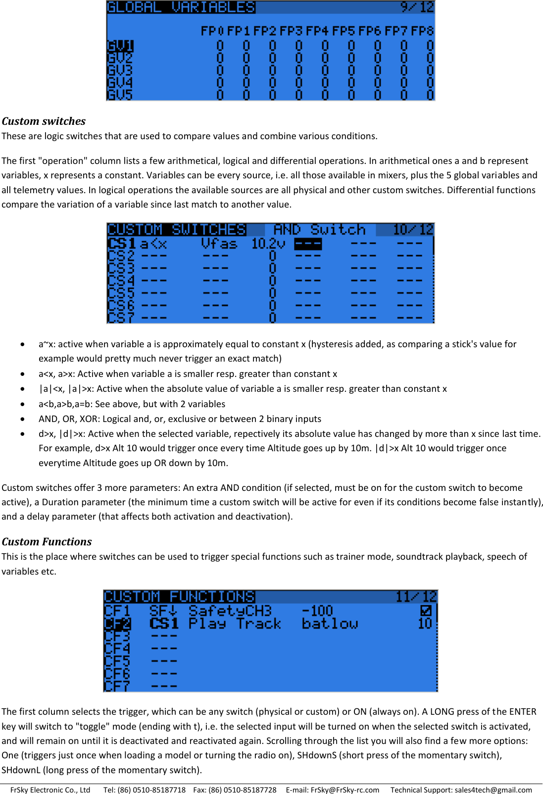 FrSky Electronic Co., Ltd       Tel: (86) 0510-85187718    Fax: (86) 0510-85187728     E-mail: FrSky@FrSky-rc.com      Technical Support: sales4tech@gmail.com  Custom switches These are logic switches that are used to compare values and combine various conditions. The first &quot;operation&quot; column lists a few arithmetical, logical and differential operations. In arithmetical ones a and b represent variables, x represents a constant. Variables can be every source, i.e. all those available in mixers, plus the 5 global variables and all telemetry values. In logical operations the available sources are all physical and other custom switches. Differential functions compare the variation of a variable since last match to another value.   a~x: active when variable a is approximately equal to constant x (hysteresis added, as comparing a stick&apos;s value for example would pretty much never trigger an exact match)  a&lt;x, a&gt;x: Active when variable a is smaller resp. greater than constant x  |a|&lt;x, |a|&gt;x: Active when the absolute value of variable a is smaller resp. greater than constant x  a&lt;b,a&gt;b,a=b: See above, but with 2 variables  AND, OR, XOR: Logical and, or, exclusive or between 2 binary inputs  d&gt;x, |d|&gt;x: Active when the selected variable, repectively its absolute value has changed by more than x since last time. For example, d&gt;x Alt 10 would trigger once every time Altitude goes up by 10m. |d|&gt;x Alt 10 would trigger once everytime Altitude goes up OR down by 10m. Custom switches offer 3 more parameters: An extra AND condition (if selected, must be on for the custom switch to become active), a Duration parameter (the minimum time a custom switch will be active for even if its conditions become false instantly), and a delay parameter (that affects both activation and deactivation). Custom Functions This is the place where switches can be used to trigger special functions such as trainer mode, soundtrack playback, speech of variables etc.  The first column selects the trigger, which can be any switch (physical or custom) or ON (always on). A LONG press of the ENTER key will switch to &quot;toggle&quot; mode (ending with t), i.e. the selected input will be turned on when the selected switch is activated, and will remain on until it is deactivated and reactivated again. Scrolling through the list you will also find a few more options: One (triggers just once when loading a model or turning the radio on), SHdownS (short press of the momentary switch), SHdownL (long press of the momentary switch). 