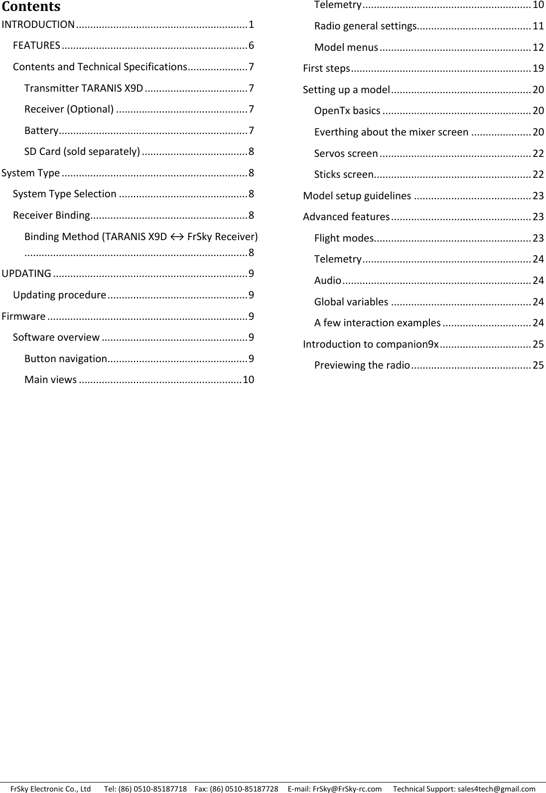FrSky Electronic Co., Ltd       Tel: (86) 0510-85187718    Fax: (86) 0510-85187728     E-mail: FrSky@FrSky-rc.com      Technical Support: sales4tech@gmail.com Contents INTRODUCTION ............................................................ 1 FEATURES ................................................................. 6 Contents and Technical Specifications ..................... 7 Transmitter TARANIS X9D .................................... 7 Receiver (Optional) .............................................. 7 Battery .................................................................. 7 SD Card (sold separately) ..................................... 8 System Type ................................................................. 8 System Type Selection ............................................. 8 Receiver Binding....................................................... 8 Binding Method (TARANIS X9D ↔ FrSky Receiver).............................................................................. 8 UPDATING .................................................................... 9 Updating procedure ................................................. 9 Firmware ...................................................................... 9 Software overview ................................................... 9 Button navigation................................................. 9 Main views ......................................................... 10 Telemetry ........................................................... 10 Radio general settings........................................ 11 Model menus ..................................................... 12 First steps ............................................................... 19 Setting up a model ................................................. 20 OpenTx basics .................................................... 20 Everthing about the mixer screen ..................... 20 Servos screen ..................................................... 22 Sticks screen ....................................................... 22 Model setup guidelines ......................................... 23 Advanced features ................................................. 23 Flight modes....................................................... 23 Telemetry ........................................................... 24 Audio .................................................................. 24 Global variables ................................................. 24 A few interaction examples ............................... 24 Introduction to companion9x ................................ 25 Previewing the radio .......................................... 25               