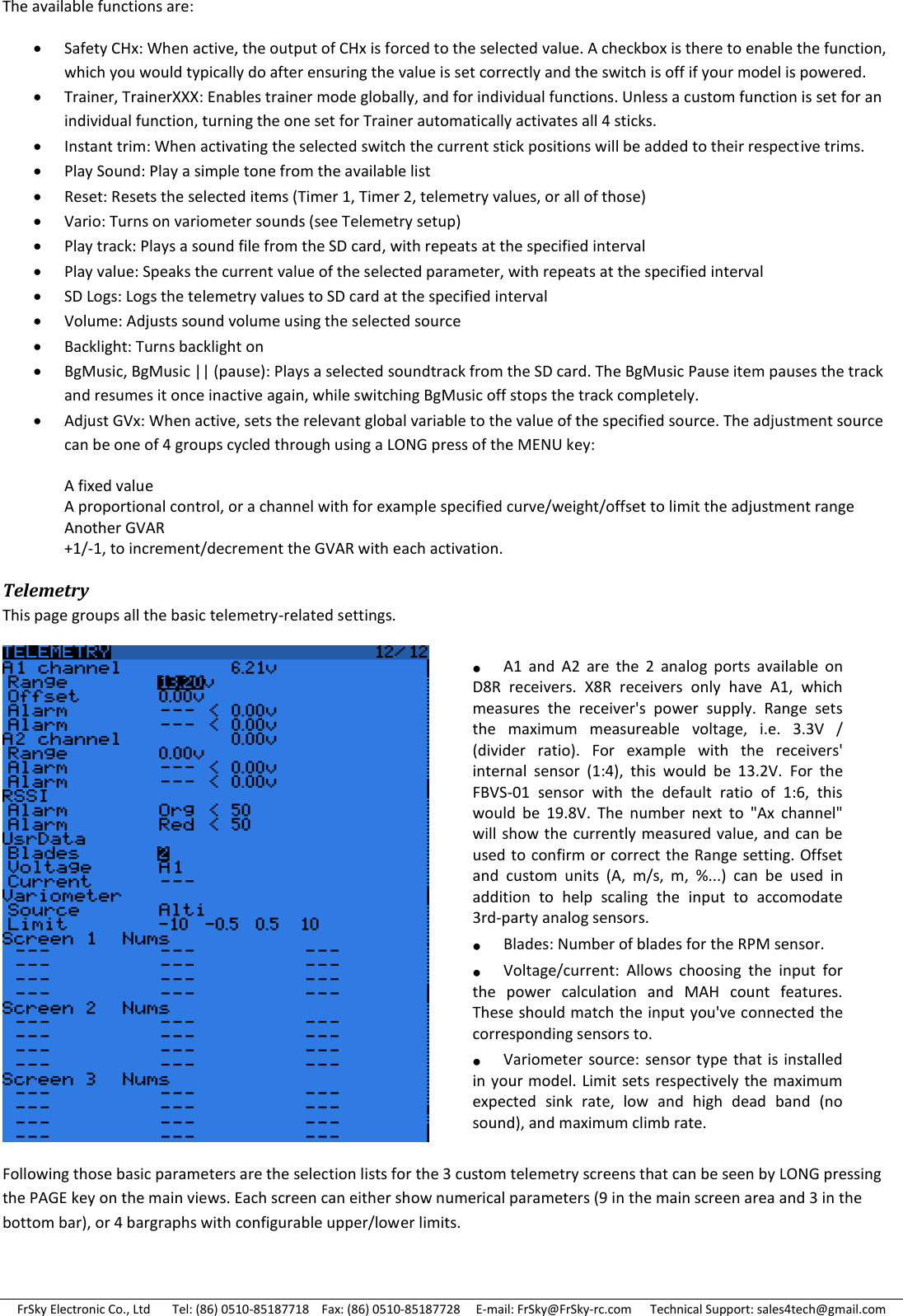 FrSky Electronic Co., Ltd       Tel: (86) 0510-85187718    Fax: (86) 0510-85187728     E-mail: FrSky@FrSky-rc.com      Technical Support: sales4tech@gmail.com The available functions are:  Safety CHx: When active, the output of CHx is forced to the selected value. A checkbox is there to enable the function, which you would typically do after ensuring the value is set correctly and the switch is off if your model is powered.  Trainer, TrainerXXX: Enables trainer mode globally, and for individual functions. Unless a custom function is set for an individual function, turning the one set for Trainer automatically activates all 4 sticks.  Instant trim: When activating the selected switch the current stick positions will be added to their respective trims.  Play Sound: Play a simple tone from the available list  Reset: Resets the selected items (Timer 1, Timer 2, telemetry values, or all of those)  Vario: Turns on variometer sounds (see Telemetry setup)  Play track: Plays a sound file from the SD card, with repeats at the specified interval  Play value: Speaks the current value of the selected parameter, with repeats at the specified interval  SD Logs: Logs the telemetry values to SD card at the specified interval  Volume: Adjusts sound volume using the selected source  Backlight: Turns backlight on  BgMusic, BgMusic || (pause): Plays a selected soundtrack from the SD card. The BgMusic Pause item pauses the track and resumes it once inactive again, while switching BgMusic off stops the track completely.  Adjust GVx: When active, sets the relevant global variable to the value of the specified source. The adjustment source can be one of 4 groups cycled through using a LONG press of the MENU key:  A fixed value  A proportional control, or a channel with for example specified curve/weight/offset to limit the adjustment range   Another GVAR +1/-1, to increment/decrement the GVAR with each activation. Telemetry This page groups all the basic telemetry-related settings.  Following those basic parameters are the selection lists for the 3 custom telemetry screens that can be seen by LONG pressing the PAGE key on the main views. Each screen can either show numerical parameters (9 in the main screen area and 3 in the bottom bar), or 4 bargraphs with configurable upper/lower limits. A1  and  A2  are  the  2  analog  ports  available  on D8R  receivers.  X8R  receivers  only  have  A1,  which measures  the  receiver&apos;s  power  supply.  Range  sets the  maximum  measureable  voltage,  i.e.  3.3V  / (divider  ratio).  For  example  with  the  receivers&apos; internal  sensor  (1:4),  this  would  be  13.2V.  For  the FBVS-01  sensor  with  the  default  ratio  of  1:6,  this would  be  19.8V.  The  number  next  to  &quot;Ax  channel&quot; will show the  currently measured value, and can be used to confirm or correct the Range setting. Offset and  custom  units  (A,  m/s,  m,  %...)  can  be  used  in addition  to  help  scaling  the  input  to  accomodate 3rd-party analog sensors. Blades: Number of blades for the RPM sensor. Voltage/current:  Allows  choosing  the  input  for the  power  calculation  and  MAH  count  features. These should match the input you&apos;ve connected the corresponding sensors to. Variometer  source: sensor  type that is  installed in your model. Limit  sets respectively  the maximum expected  sink  rate,  low  and  high  dead  band  (no sound), and maximum climb rate.  