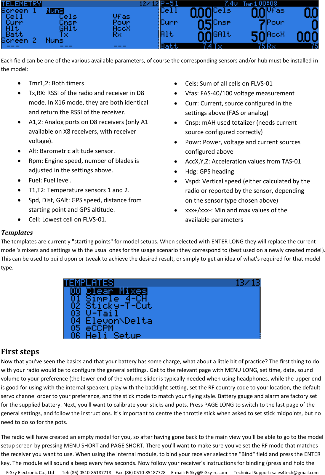 FrSky Electronic Co., Ltd       Tel: (86) 0510-85187718    Fax: (86) 0510-85187728     E-mail: FrSky@FrSky-rc.com      Technical Support: sales4tech@gmail.com  Each field can be one of the various available parameters, of course the corresponding sensors and/or hub must be installed in the model:           Templates The templates are currently &quot;starting points&quot; for model setups. When selected with ENTER LONG they will replace the current model&apos;s mixers and settings with the usual ones for the usage scenario they correspond to (best used on a newly created model). This can be used to build upon or tweak to achieve the desired result, or simply to get an idea of what&apos;s required for that model type.  First steps Now that you&apos;ve seen the basics and that your battery has some charge, what about a little bit of practice? The first thing to do with your radio would be to configure the general settings. Get to the relevant page with MENU LONG, set time, date, sound volume to your preference (the lower end of the volume slider is typically needed when using headphones, while the upper end is good for using with the internal speaker), play with the backlight setting, set the RF country code to your location, the default servo channel order to your preference, and the stick mode to match your flying style. Battery gauge and alarm are factory set for the supplied battery. Next, you&apos;ll want to calibrate your sticks and pots. Press PAGE LONG to switch to the last page of the general settings, and follow the instructions. It&apos;s important to centre the throttle stick when asked to set stick midpoints, but no need to do so for the pots. The radio will have created an empty model for you, so after having gone back to the main view you&apos;ll be able to go to the model setup screen by pressing MENU SHORT and PAGE SHORT. There you&apos;ll want to make sure you&apos;ve set the RF mode that matches the receiver you want to use. When using the internal module, to bind your receiver select the &quot;Bind&quot; field and press the ENTER key. The module will sound a beep every few seconds. Now follow your receiver&apos;s instructions for binding (press and hold the Tmr1,2: Both timers Tx,RX: RSSI of the radio and receiver in D8 mode. In X16 mode, they are both identical and return the RSSI of the receiver. A1,2: Analog ports on D8 receivers (only A1 available on X8 receivers, with receiver voltage). Alt: Barometric altitude sensor. Rpm: Engine speed, number of blades is adjusted in the settings above. Fuel: Fuel level. T1,T2: Temperature sensors 1 and 2. Spd, Dist, GAlt: GPS speed, distance from starting point and GPS altitude. Cell: Lowest cell on FLVS-01. Cels: Sum of all cells on FLVS-01 Vfas: FAS-40/100 voltage measurement Curr: Current, source configured in the settings above (FAS or analog) Cnsp: mAH used totalizer (needs current source configured correctly) Powr: Power, voltage and current sources configured above AccX,Y,Z: Acceleration values from TAS-01 Hdg: GPS heading Vspd: Vertical speed (either calculated by the radio or reported by the sensor, depending on the sensor type chosen above) xxx+/xxx-: Min and max values of the available parameters  