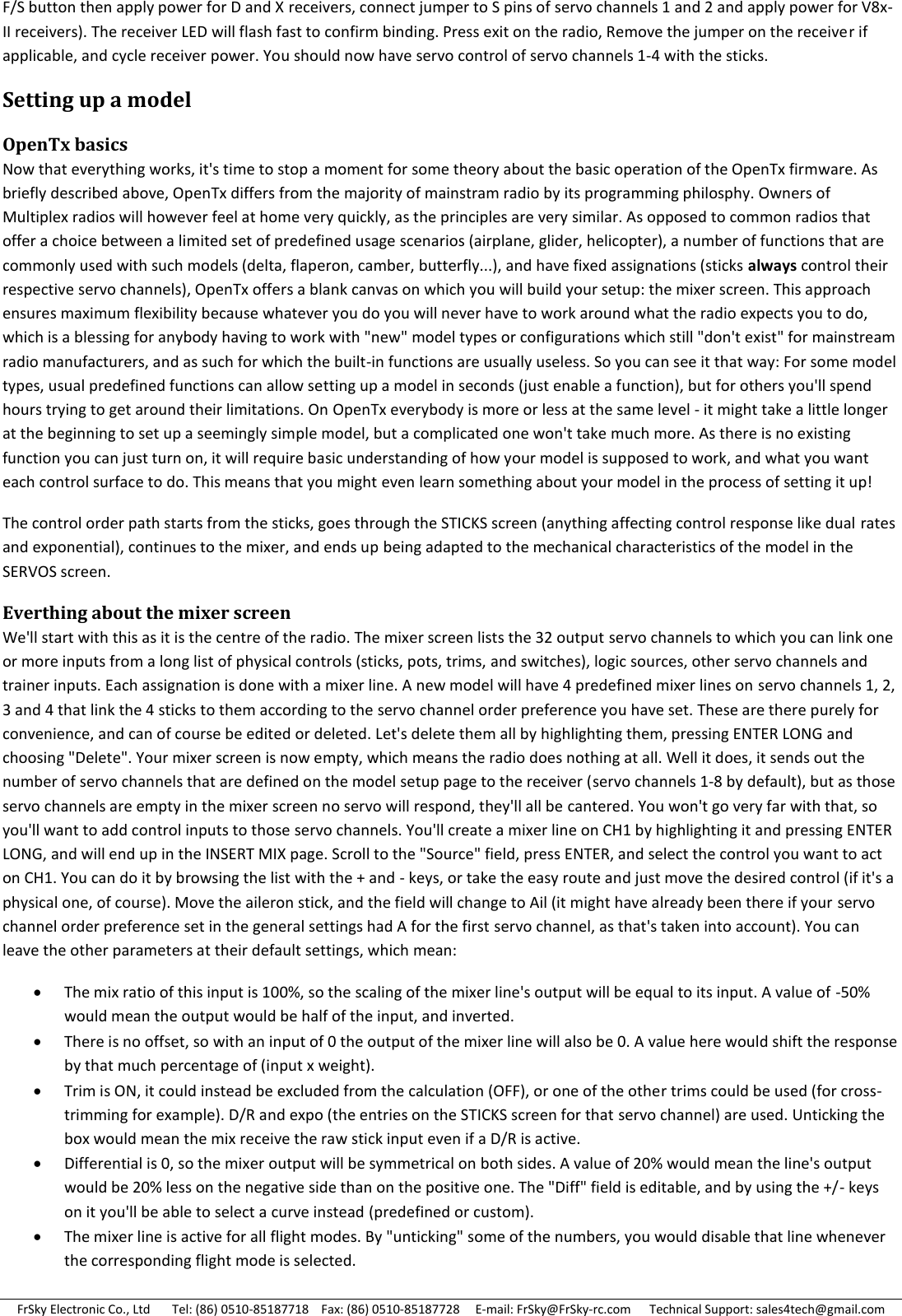 FrSky Electronic Co., Ltd       Tel: (86) 0510-85187718    Fax: (86) 0510-85187728     E-mail: FrSky@FrSky-rc.com      Technical Support: sales4tech@gmail.com F/S button then apply power for D and X receivers, connect jumper to S pins of servo channels 1 and 2 and apply power for V8x-II receivers). The receiver LED will flash fast to confirm binding. Press exit on the radio, Remove the jumper on the receiver if applicable, and cycle receiver power. You should now have servo control of servo channels 1-4 with the sticks. Setting up a model OpenTx basics Now that everything works, it&apos;s time to stop a moment for some theory about the basic operation of the OpenTx firmware. As briefly described above, OpenTx differs from the majority of mainstram radio by its programming philosphy. Owners of Multiplex radios will however feel at home very quickly, as the principles are very similar. As opposed to common radios that offer a choice between a limited set of predefined usage scenarios (airplane, glider, helicopter), a number of functions that are commonly used with such models (delta, flaperon, camber, butterfly...), and have fixed assignations (sticks always control their respective servo channels), OpenTx offers a blank canvas on which you will build your setup: the mixer screen. This approach ensures maximum flexibility because whatever you do you will never have to work around what the radio expects you to do, which is a blessing for anybody having to work with &quot;new&quot; model types or configurations which still &quot;don&apos;t exist&quot; for mainstream radio manufacturers, and as such for which the built-in functions are usually useless. So you can see it that way: For some model types, usual predefined functions can allow setting up a model in seconds (just enable a function), but for others you&apos;ll spend hours trying to get around their limitations. On OpenTx everybody is more or less at the same level - it might take a little longer at the beginning to set up a seemingly simple model, but a complicated one won&apos;t take much more. As there is no existing function you can just turn on, it will require basic understanding of how your model is supposed to work, and what you want each control surface to do. This means that you might even learn something about your model in the process of setting it up! The control order path starts from the sticks, goes through the STICKS screen (anything affecting control response like dual rates and exponential), continues to the mixer, and ends up being adapted to the mechanical characteristics of the model in the SERVOS screen. Everthing about the mixer screen We&apos;ll start with this as it is the centre of the radio. The mixer screen lists the 32 output servo channels to which you can link one or more inputs from a long list of physical controls (sticks, pots, trims, and switches), logic sources, other servo channels and trainer inputs. Each assignation is done with a mixer line. A new model will have 4 predefined mixer lines on servo channels 1, 2, 3 and 4 that link the 4 sticks to them according to the servo channel order preference you have set. These are there purely for convenience, and can of course be edited or deleted. Let&apos;s delete them all by highlighting them, pressing ENTER LONG and choosing &quot;Delete&quot;. Your mixer screen is now empty, which means the radio does nothing at all. Well it does, it sends out the number of servo channels that are defined on the model setup page to the receiver (servo channels 1-8 by default), but as those servo channels are empty in the mixer screen no servo will respond, they&apos;ll all be cantered. You won&apos;t go very far with that, so you&apos;ll want to add control inputs to those servo channels. You&apos;ll create a mixer line on CH1 by highlighting it and pressing ENTER LONG, and will end up in the INSERT MIX page. Scroll to the &quot;Source&quot; field, press ENTER, and select the control you want to act on CH1. You can do it by browsing the list with the + and - keys, or take the easy route and just move the desired control (if it&apos;s a physical one, of course). Move the aileron stick, and the field will change to Ail (it might have already been there if your servo channel order preference set in the general settings had A for the first servo channel, as that&apos;s taken into account). You can leave the other parameters at their default settings, which mean:  The mix ratio of this input is 100%, so the scaling of the mixer line&apos;s output will be equal to its input. A value of -50% would mean the output would be half of the input, and inverted.  There is no offset, so with an input of 0 the output of the mixer line will also be 0. A value here would shift the response by that much percentage of (input x weight).  Trim is ON, it could instead be excluded from the calculation (OFF), or one of the other trims could be used (for cross-trimming for example). D/R and expo (the entries on the STICKS screen for that servo channel) are used. Unticking the box would mean the mix receive the raw stick input even if a D/R is active.  Differential is 0, so the mixer output will be symmetrical on both sides. A value of 20% would mean the line&apos;s output would be 20% less on the negative side than on the positive one. The &quot;Diff&quot; field is editable, and by using the +/- keys on it you&apos;ll be able to select a curve instead (predefined or custom).  The mixer line is active for all flight modes. By &quot;unticking&quot; some of the numbers, you would disable that line whenever the corresponding flight mode is selected. 