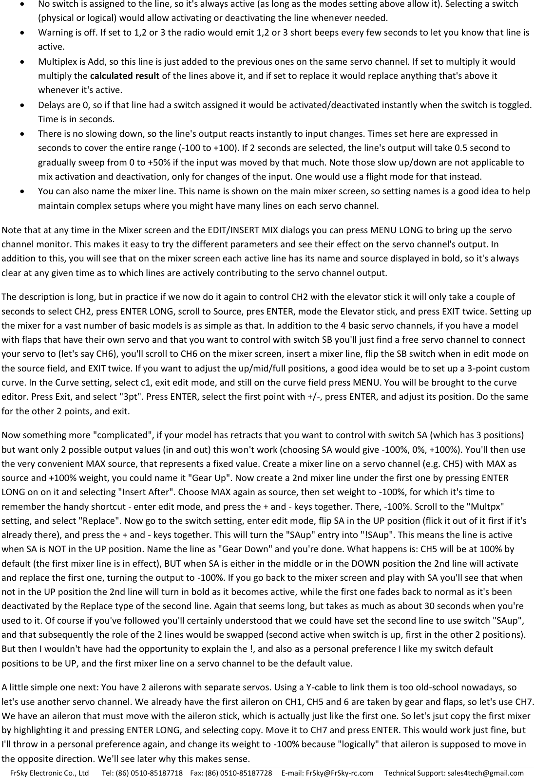 FrSky Electronic Co., Ltd       Tel: (86) 0510-85187718    Fax: (86) 0510-85187728     E-mail: FrSky@FrSky-rc.com      Technical Support: sales4tech@gmail.com  No switch is assigned to the line, so it&apos;s always active (as long as the modes setting above allow it). Selecting a switch (physical or logical) would allow activating or deactivating the line whenever needed.  Warning is off. If set to 1,2 or 3 the radio would emit 1,2 or 3 short beeps every few seconds to let you know that line is active.  Multiplex is Add, so this line is just added to the previous ones on the same servo channel. If set to multiply it would multiply the calculated result of the lines above it, and if set to replace it would replace anything that&apos;s above it whenever it&apos;s active.  Delays are 0, so if that line had a switch assigned it would be activated/deactivated instantly when the switch is toggled. Time is in seconds.  There is no slowing down, so the line&apos;s output reacts instantly to input changes. Times set here are expressed in seconds to cover the entire range (-100 to +100). If 2 seconds are selected, the line&apos;s output will take 0.5 second to gradually sweep from 0 to +50% if the input was moved by that much. Note those slow up/down are not applicable to mix activation and deactivation, only for changes of the input. One would use a flight mode for that instead.  You can also name the mixer line. This name is shown on the main mixer screen, so setting names is a good idea to help maintain complex setups where you might have many lines on each servo channel. Note that at any time in the Mixer screen and the EDIT/INSERT MIX dialogs you can press MENU LONG to bring up the servo channel monitor. This makes it easy to try the different parameters and see their effect on the servo channel&apos;s output. In addition to this, you will see that on the mixer screen each active line has its name and source displayed in bold, so it&apos;s always clear at any given time as to which lines are actively contributing to the servo channel output. The description is long, but in practice if we now do it again to control CH2 with the elevator stick it will only take a couple of seconds to select CH2, press ENTER LONG, scroll to Source, pres ENTER, mode the Elevator stick, and press EXIT twice. Setting up the mixer for a vast number of basic models is as simple as that. In addition to the 4 basic servo channels, if you have a model with flaps that have their own servo and that you want to control with switch SB you&apos;ll just find a free servo channel to connect your servo to (let&apos;s say CH6), you&apos;ll scroll to CH6 on the mixer screen, insert a mixer line, flip the SB switch when in edit mode on the source field, and EXIT twice. If you want to adjust the up/mid/full positions, a good idea would be to set up a 3-point custom curve. In the Curve setting, select c1, exit edit mode, and still on the curve field press MENU. You will be brought to the curve editor. Press Exit, and select &quot;3pt&quot;. Press ENTER, select the first point with +/-, press ENTER, and adjust its position. Do the same for the other 2 points, and exit. Now something more &quot;complicated&quot;, if your model has retracts that you want to control with switch SA (which has 3 positions) but want only 2 possible output values (in and out) this won&apos;t work (choosing SA would give -100%, 0%, +100%). You&apos;ll then use the very convenient MAX source, that represents a fixed value. Create a mixer line on a servo channel (e.g. CH5) with MAX as source and +100% weight, you could name it &quot;Gear Up&quot;. Now create a 2nd mixer line under the first one by pressing ENTER LONG on on it and selecting &quot;Insert After&quot;. Choose MAX again as source, then set weight to -100%, for which it&apos;s time to remember the handy shortcut - enter edit mode, and press the + and - keys together. There, -100%. Scroll to the &quot;Multpx&quot; setting, and select &quot;Replace&quot;. Now go to the switch setting, enter edit mode, flip SA in the UP position (flick it out of it first if it&apos;s already there), and press the + and - keys together. This will turn the &quot;SAup&quot; entry into &quot;!SAup&quot;. This means the line is active when SA is NOT in the UP position. Name the line as &quot;Gear Down&quot; and you&apos;re done. What happens is: CH5 will be at 100% by default (the first mixer line is in effect), BUT when SA is either in the middle or in the DOWN position the 2nd line will activate and replace the first one, turning the output to -100%. If you go back to the mixer screen and play with SA you&apos;ll see that when not in the UP position the 2nd line will turn in bold as it becomes active, while the first one fades back to normal as it&apos;s been deactivated by the Replace type of the second line. Again that seems long, but takes as much as about 30 seconds when you&apos;re used to it. Of course if you&apos;ve followed you&apos;ll certainly understood that we could have set the second line to use switch &quot;SAup&quot;, and that subsequently the role of the 2 lines would be swapped (second active when switch is up, first in the other 2 positions). But then I wouldn&apos;t have had the opportunity to explain the !, and also as a personal preference I like my switch default positions to be UP, and the first mixer line on a servo channel to be the default value. A little simple one next: You have 2 ailerons with separate servos. Using a Y-cable to link them is too old-school nowadays, so let&apos;s use another servo channel. We already have the first aileron on CH1, CH5 and 6 are taken by gear and flaps, so let&apos;s use CH7. We have an aileron that must move with the aileron stick, which is actually just like the first one. So let&apos;s jsut copy the first mixer by highlighting it and pressing ENTER LONG, and selecting copy. Move it to CH7 and press ENTER. This would work just fine, but I&apos;ll throw in a personal preference again, and change its weight to -100% because &quot;logically&quot; that aileron is supposed to move in the opposite direction. We&apos;ll see later why this makes sense. 