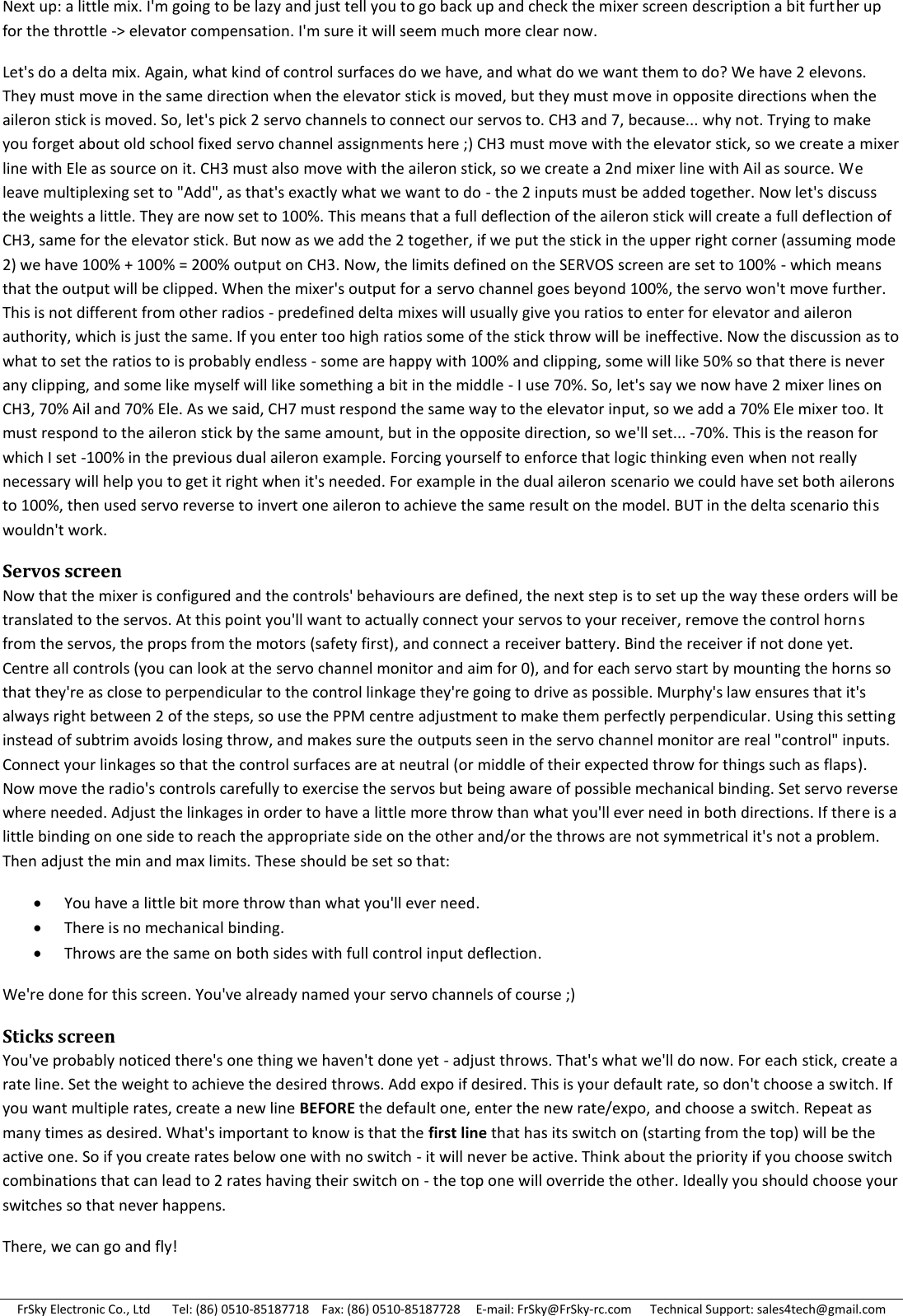 FrSky Electronic Co., Ltd       Tel: (86) 0510-85187718    Fax: (86) 0510-85187728     E-mail: FrSky@FrSky-rc.com      Technical Support: sales4tech@gmail.com Next up: a little mix. I&apos;m going to be lazy and just tell you to go back up and check the mixer screen description a bit further up for the throttle -&gt; elevator compensation. I&apos;m sure it will seem much more clear now. Let&apos;s do a delta mix. Again, what kind of control surfaces do we have, and what do we want them to do? We have 2 elevons. They must move in the same direction when the elevator stick is moved, but they must move in opposite directions when the aileron stick is moved. So, let&apos;s pick 2 servo channels to connect our servos to. CH3 and 7, because... why not. Trying to make you forget about old school fixed servo channel assignments here ;) CH3 must move with the elevator stick, so we create a mixer line with Ele as source on it. CH3 must also move with the aileron stick, so we create a 2nd mixer line with Ail as source. We leave multiplexing set to &quot;Add&quot;, as that&apos;s exactly what we want to do - the 2 inputs must be added together. Now let&apos;s discuss the weights a little. They are now set to 100%. This means that a full deflection of the aileron stick will create a full deflection of CH3, same for the elevator stick. But now as we add the 2 together, if we put the stick in the upper right corner (assuming mode 2) we have 100% + 100% = 200% output on CH3. Now, the limits defined on the SERVOS screen are set to 100% - which means that the output will be clipped. When the mixer&apos;s output for a servo channel goes beyond 100%, the servo won&apos;t move further. This is not different from other radios - predefined delta mixes will usually give you ratios to enter for elevator and aileron authority, which is just the same. If you enter too high ratios some of the stick throw will be ineffective. Now the discussion as to what to set the ratios to is probably endless - some are happy with 100% and clipping, some will like 50% so that there is never any clipping, and some like myself will like something a bit in the middle - I use 70%. So, let&apos;s say we now have 2 mixer lines on CH3, 70% Ail and 70% Ele. As we said, CH7 must respond the same way to the elevator input, so we add a 70% Ele mixer too. It must respond to the aileron stick by the same amount, but in the opposite direction, so we&apos;ll set... -70%. This is the reason for which I set -100% in the previous dual aileron example. Forcing yourself to enforce that logic thinking even when not really necessary will help you to get it right when it&apos;s needed. For example in the dual aileron scenario we could have set both ailerons to 100%, then used servo reverse to invert one aileron to achieve the same result on the model. BUT in the delta scenario this wouldn&apos;t work. Servos screen Now that the mixer is configured and the controls&apos; behaviours are defined, the next step is to set up the way these orders will be translated to the servos. At this point you&apos;ll want to actually connect your servos to your receiver, remove the control horns from the servos, the props from the motors (safety first), and connect a receiver battery. Bind the receiver if not done yet. Centre all controls (you can look at the servo channel monitor and aim for 0), and for each servo start by mounting the horns so that they&apos;re as close to perpendicular to the control linkage they&apos;re going to drive as possible. Murphy&apos;s law ensures that it&apos;s always right between 2 of the steps, so use the PPM centre adjustment to make them perfectly perpendicular. Using this setting instead of subtrim avoids losing throw, and makes sure the outputs seen in the servo channel monitor are real &quot;control&quot; inputs. Connect your linkages so that the control surfaces are at neutral (or middle of their expected throw for things such as flaps). Now move the radio&apos;s controls carefully to exercise the servos but being aware of possible mechanical binding. Set servo reverse where needed. Adjust the linkages in order to have a little more throw than what you&apos;ll ever need in both directions. If there is a little binding on one side to reach the appropriate side on the other and/or the throws are not symmetrical it&apos;s not a problem. Then adjust the min and max limits. These should be set so that:  You have a little bit more throw than what you&apos;ll ever need.  There is no mechanical binding.  Throws are the same on both sides with full control input deflection. We&apos;re done for this screen. You&apos;ve already named your servo channels of course ;) Sticks screen You&apos;ve probably noticed there&apos;s one thing we haven&apos;t done yet - adjust throws. That&apos;s what we&apos;ll do now. For each stick, create a rate line. Set the weight to achieve the desired throws. Add expo if desired. This is your default rate, so don&apos;t choose a switch. If you want multiple rates, create a new line BEFORE the default one, enter the new rate/expo, and choose a switch. Repeat as many times as desired. What&apos;s important to know is that the first line that has its switch on (starting from the top) will be the active one. So if you create rates below one with no switch - it will never be active. Think about the priority if you choose switch combinations that can lead to 2 rates having their switch on - the top one will override the other. Ideally you should choose your switches so that never happens. There, we can go and fly! 