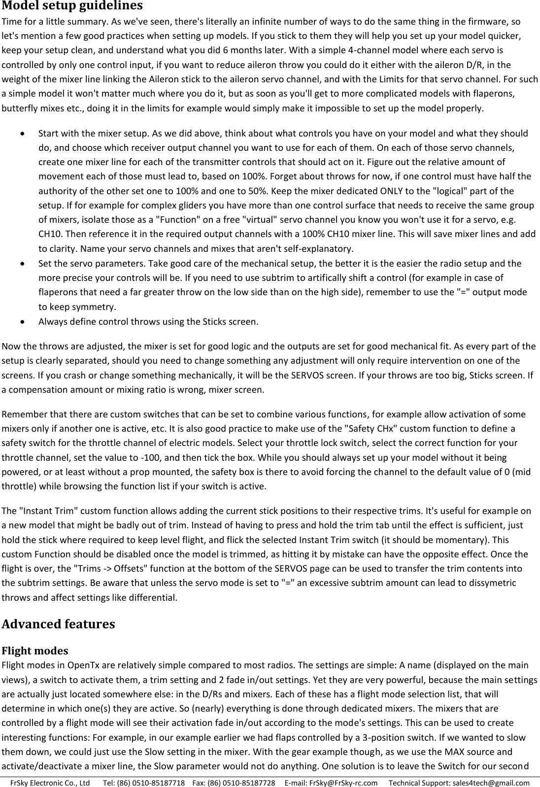 FrSky Electronic Co., Ltd       Tel: (86) 0510-85187718    Fax: (86) 0510-85187728     E-mail: FrSky@FrSky-rc.com      Technical Support: sales4tech@gmail.com Model setup guidelines Time for a little summary. As we&apos;ve seen, there&apos;s literally an infinite number of ways to do the same thing in the firmware, so let&apos;s mention a few good practices when setting up models. If you stick to them they will help you set up your model quicker, keep your setup clean, and understand what you did 6 months later. With a simple 4-channel model where each servo is controlled by only one control input, if you want to reduce aileron throw you could do it either with the aileron D/R, in the weight of the mixer line linking the Aileron stick to the aileron servo channel, and with the Limits for that servo channel. For such a simple model it won&apos;t matter much where you do it, but as soon as you&apos;ll get to more complicated models with flaperons, butterfly mixes etc., doing it in the limits for example would simply make it impossible to set up the model properly.  Start with the mixer setup. As we did above, think about what controls you have on your model and what they should do, and choose which receiver output channel you want to use for each of them. On each of those servo channels, create one mixer line for each of the transmitter controls that should act on it. Figure out the relative amount of movement each of those must lead to, based on 100%. Forget about throws for now, if one control must have half the authority of the other set one to 100% and one to 50%. Keep the mixer dedicated ONLY to the &quot;logical&quot; part of the setup. If for example for complex gliders you have more than one control surface that needs to receive the same group of mixers, isolate those as a &quot;Function&quot; on a free &quot;virtual&quot; servo channel you know you won&apos;t use it for a servo, e.g. CH10. Then reference it in the required output channels with a 100% CH10 mixer line. This will save mixer lines and add to clarity. Name your servo channels and mixes that aren&apos;t self-explanatory.  Set the servo parameters. Take good care of the mechanical setup, the better it is the easier the radio setup and the more precise your controls will be. If you need to use subtrim to artifically shift a control (for example in case of flaperons that need a far greater throw on the low side than on the high side), remember to use the &quot;=&quot; output mode to keep symmetry.  Always define control throws using the Sticks screen. Now the throws are adjusted, the mixer is set for good logic and the outputs are set for good mechanical fit. As every part of the setup is clearly separated, should you need to change something any adjustment will only require intervention on one of the screens. If you crash or change something mechanically, it will be the SERVOS screen. If your throws are too big, Sticks screen. If a compensation amount or mixing ratio is wrong, mixer screen. Remember that there are custom switches that can be set to combine various functions, for example allow activation of some mixers only if another one is active, etc. It is also good practice to make use of the &quot;Safety CHx&quot; custom function to define a safety switch for the throttle channel of electric models. Select your throttle lock switch, select the correct function for your throttle channel, set the value to -100, and then tick the box. While you should always set up your model without it being powered, or at least without a prop mounted, the safety box is there to avoid forcing the channel to the default value of 0 (mid throttle) while browsing the function list if your switch is active. The &quot;Instant Trim&quot; custom function allows adding the current stick positions to their respective trims. It&apos;s useful for example on a new model that might be badly out of trim. Instead of having to press and hold the trim tab until the effect is sufficient, just hold the stick where required to keep level flight, and flick the selected Instant Trim switch (it should be momentary). This custom Function should be disabled once the model is trimmed, as hitting it by mistake can have the opposite effect. Once the flight is over, the &quot;Trims -&gt; Offsets&quot; function at the bottom of the SERVOS page can be used to transfer the trim contents into the subtrim settings. Be aware that unless the servo mode is set to &quot;=&quot; an excessive subtrim amount can lead to dissymetric throws and affect settings like differential. Advanced features Flight modes Flight modes in OpenTx are relatively simple compared to most radios. The settings are simple: A name (displayed on the main views), a switch to activate them, a trim setting and 2 fade in/out settings. Yet they are very powerful, because the main settings are actually just located somewhere else: in the D/Rs and mixers. Each of these has a flight mode selection list, that will determine in which one(s) they are active. So (nearly) everything is done through dedicated mixers. The mixers that are controlled by a flight mode will see their activation fade in/out according to the mode&apos;s settings. This can be used to create interesting functions: For example, in our example earlier we had flaps controlled by a 3-position switch. If we wanted to slow them down, we could just use the Slow setting in the mixer. With the gear example though, as we use the MAX source and activate/deactivate a mixer line, the Slow parameter would not do anything. One solution is to leave the Switch for our second 