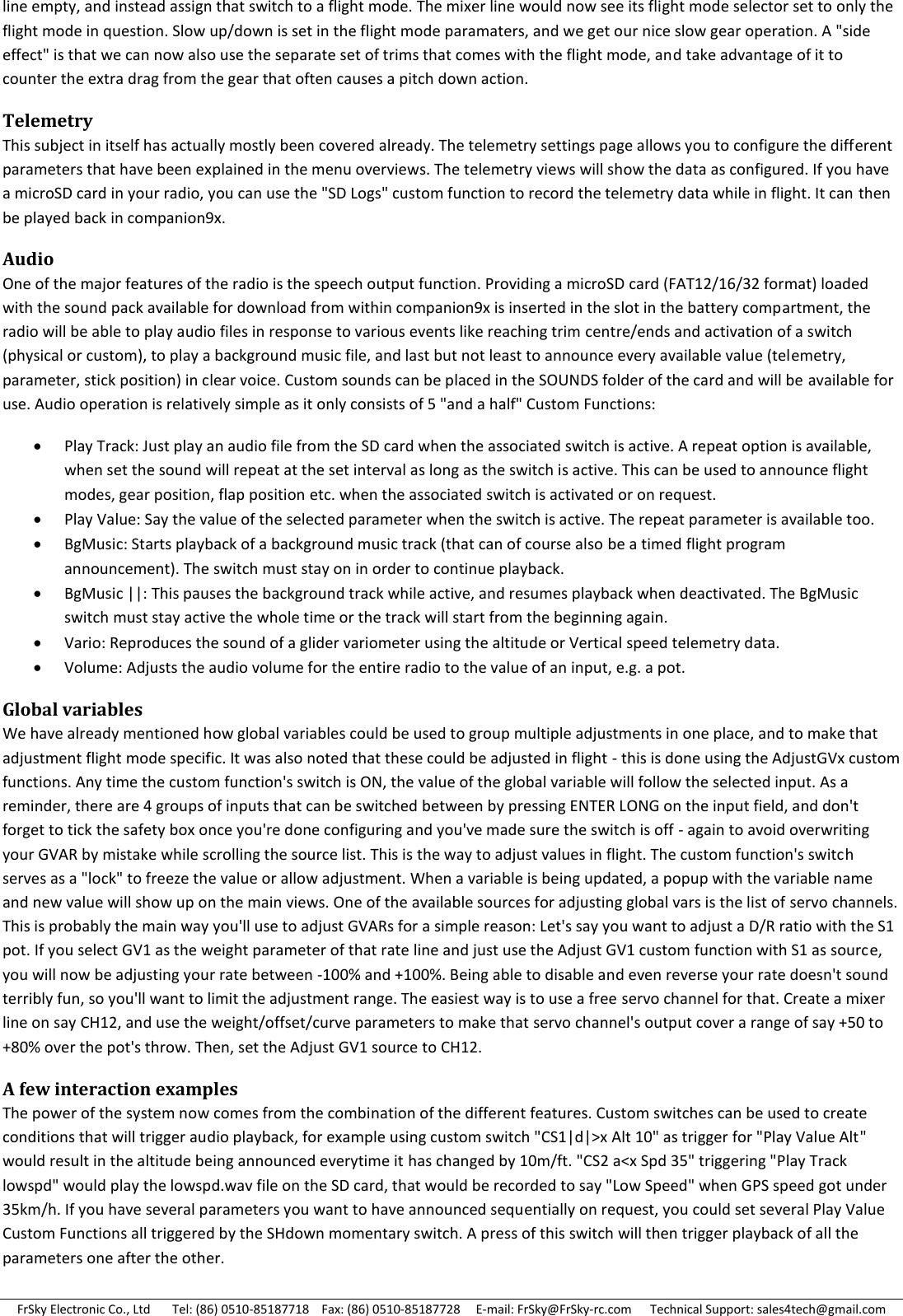 FrSky Electronic Co., Ltd       Tel: (86) 0510-85187718    Fax: (86) 0510-85187728     E-mail: FrSky@FrSky-rc.com      Technical Support: sales4tech@gmail.com line empty, and instead assign that switch to a flight mode. The mixer line would now see its flight mode selector set to only the flight mode in question. Slow up/down is set in the flight mode paramaters, and we get our nice slow gear operation. A &quot;side effect&quot; is that we can now also use the separate set of trims that comes with the flight mode, and take advantage of it to counter the extra drag from the gear that often causes a pitch down action. Telemetry This subject in itself has actually mostly been covered already. The telemetry settings page allows you to configure the different parameters that have been explained in the menu overviews. The telemetry views will show the data as configured. If you have a microSD card in your radio, you can use the &quot;SD Logs&quot; custom function to record the telemetry data while in flight. It can then be played back in companion9x. Audio One of the major features of the radio is the speech output function. Providing a microSD card (FAT12/16/32 format) loaded with the sound pack available for download from within companion9x is inserted in the slot in the battery compartment, the radio will be able to play audio files in response to various events like reaching trim centre/ends and activation of a switch (physical or custom), to play a background music file, and last but not least to announce every available value (telemetry, parameter, stick position) in clear voice. Custom sounds can be placed in the SOUNDS folder of the card and will be available for use. Audio operation is relatively simple as it only consists of 5 &quot;and a half&quot; Custom Functions:  Play Track: Just play an audio file from the SD card when the associated switch is active. A repeat option is available, when set the sound will repeat at the set interval as long as the switch is active. This can be used to announce flight modes, gear position, flap position etc. when the associated switch is activated or on request.  Play Value: Say the value of the selected parameter when the switch is active. The repeat parameter is available too.  BgMusic: Starts playback of a background music track (that can of course also be a timed flight program announcement). The switch must stay on in order to continue playback.  BgMusic ||: This pauses the background track while active, and resumes playback when deactivated. The BgMusic switch must stay active the whole time or the track will start from the beginning again.  Vario: Reproduces the sound of a glider variometer using the altitude or Vertical speed telemetry data.  Volume: Adjusts the audio volume for the entire radio to the value of an input, e.g. a pot. Global variables We have already mentioned how global variables could be used to group multiple adjustments in one place, and to make that adjustment flight mode specific. It was also noted that these could be adjusted in flight - this is done using the AdjustGVx custom functions. Any time the custom function&apos;s switch is ON, the value of the global variable will follow the selected input. As a reminder, there are 4 groups of inputs that can be switched between by pressing ENTER LONG on the input field, and don&apos;t forget to tick the safety box once you&apos;re done configuring and you&apos;ve made sure the switch is off - again to avoid overwriting your GVAR by mistake while scrolling the source list. This is the way to adjust values in flight. The custom function&apos;s switch serves as a &quot;lock&quot; to freeze the value or allow adjustment. When a variable is being updated, a popup with the variable name and new value will show up on the main views. One of the available sources for adjusting global vars is the list of servo channels. This is probably the main way you&apos;ll use to adjust GVARs for a simple reason: Let&apos;s say you want to adjust a D/R ratio with the S1 pot. If you select GV1 as the weight parameter of that rate line and just use the Adjust GV1 custom function with S1 as source, you will now be adjusting your rate between -100% and +100%. Being able to disable and even reverse your rate doesn&apos;t sound terribly fun, so you&apos;ll want to limit the adjustment range. The easiest way is to use a free servo channel for that. Create a mixer line on say CH12, and use the weight/offset/curve parameters to make that servo channel&apos;s output cover a range of say +50 to +80% over the pot&apos;s throw. Then, set the Adjust GV1 source to CH12. A few interaction examples The power of the system now comes from the combination of the different features. Custom switches can be used to create conditions that will trigger audio playback, for example using custom switch &quot;CS1|d|&gt;x Alt 10&quot; as trigger for &quot;Play Value Alt&quot; would result in the altitude being announced everytime it has changed by 10m/ft. &quot;CS2 a&lt;x Spd 35&quot; triggering &quot;Play Track lowspd&quot; would play the lowspd.wav file on the SD card, that would be recorded to say &quot;Low Speed&quot; when GPS speed got under 35km/h. If you have several parameters you want to have announced sequentially on request, you could set several Play Value Custom Functions all triggered by the SHdown momentary switch. A press of this switch will then trigger playback of all the parameters one after the other. 