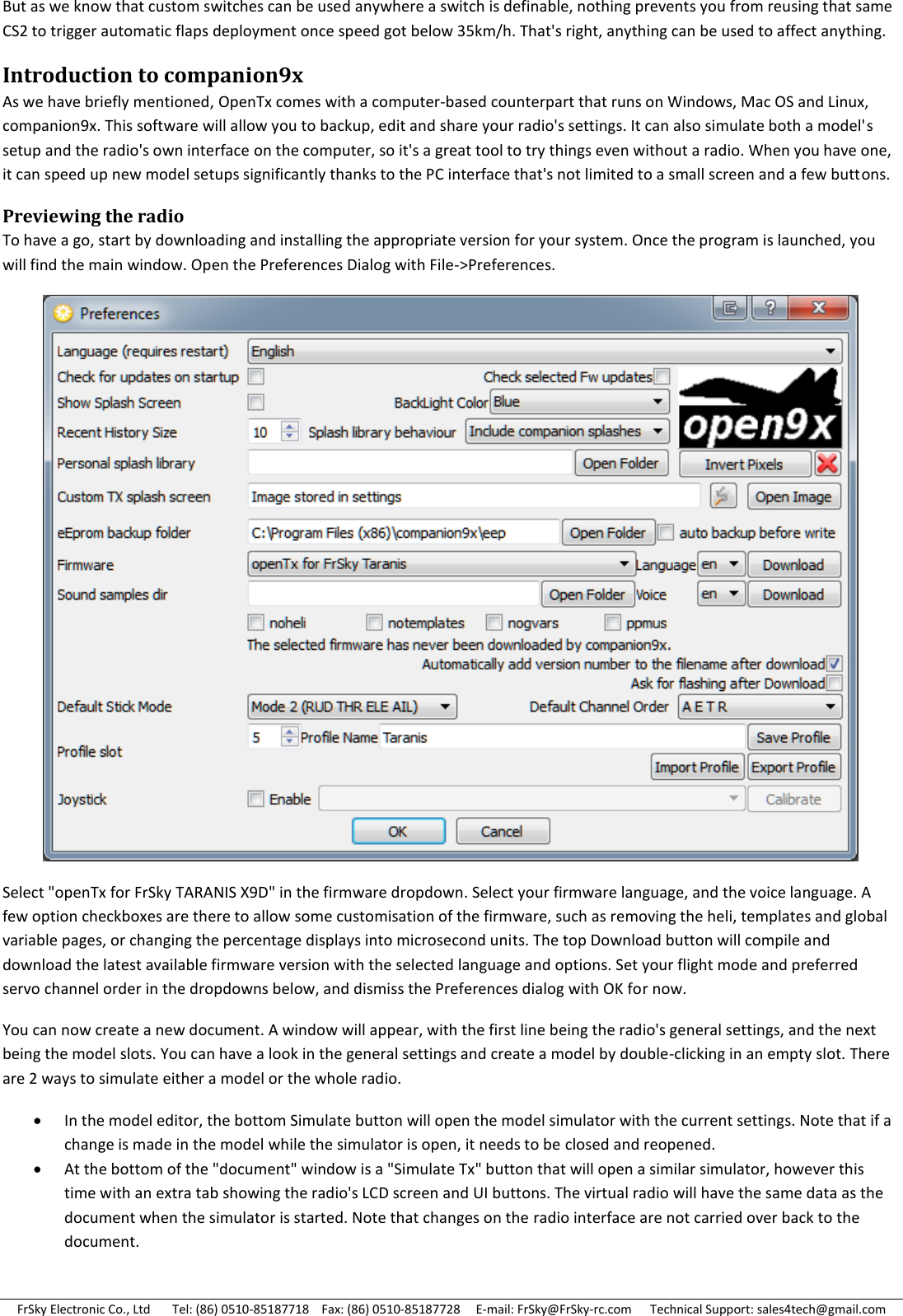 FrSky Electronic Co., Ltd       Tel: (86) 0510-85187718    Fax: (86) 0510-85187728     E-mail: FrSky@FrSky-rc.com      Technical Support: sales4tech@gmail.com But as we know that custom switches can be used anywhere a switch is definable, nothing prevents you from reusing that same CS2 to trigger automatic flaps deployment once speed got below 35km/h. That&apos;s right, anything can be used to affect anything. Introduction to companion9x As we have briefly mentioned, OpenTx comes with a computer-based counterpart that runs on Windows, Mac OS and Linux, companion9x. This software will allow you to backup, edit and share your radio&apos;s settings. It can also simulate both a model&apos;s setup and the radio&apos;s own interface on the computer, so it&apos;s a great tool to try things even without a radio. When you have one, it can speed up new model setups significantly thanks to the PC interface that&apos;s not limited to a small screen and a few buttons. Previewing the radio To have a go, start by downloading and installing the appropriate version for your system. Once the program is launched, you will find the main window. Open the Preferences Dialog with File-&gt;Preferences.  Select &quot;openTx for FrSky TARANIS X9D&quot; in the firmware dropdown. Select your firmware language, and the voice language. A few option checkboxes are there to allow some customisation of the firmware, such as removing the heli, templates and global variable pages, or changing the percentage displays into microsecond units. The top Download button will compile and download the latest available firmware version with the selected language and options. Set your flight mode and preferred servo channel order in the dropdowns below, and dismiss the Preferences dialog with OK for now. You can now create a new document. A window will appear, with the first line being the radio&apos;s general settings, and the next being the model slots. You can have a look in the general settings and create a model by double-clicking in an empty slot. There are 2 ways to simulate either a model or the whole radio.  In the model editor, the bottom Simulate button will open the model simulator with the current settings. Note that if a change is made in the model while the simulator is open, it needs to be closed and reopened.  At the bottom of the &quot;document&quot; window is a &quot;Simulate Tx&quot; button that will open a similar simulator, however this time with an extra tab showing the radio&apos;s LCD screen and UI buttons. The virtual radio will have the same data as the document when the simulator is started. Note that changes on the radio interface are not carried over back to the document.  