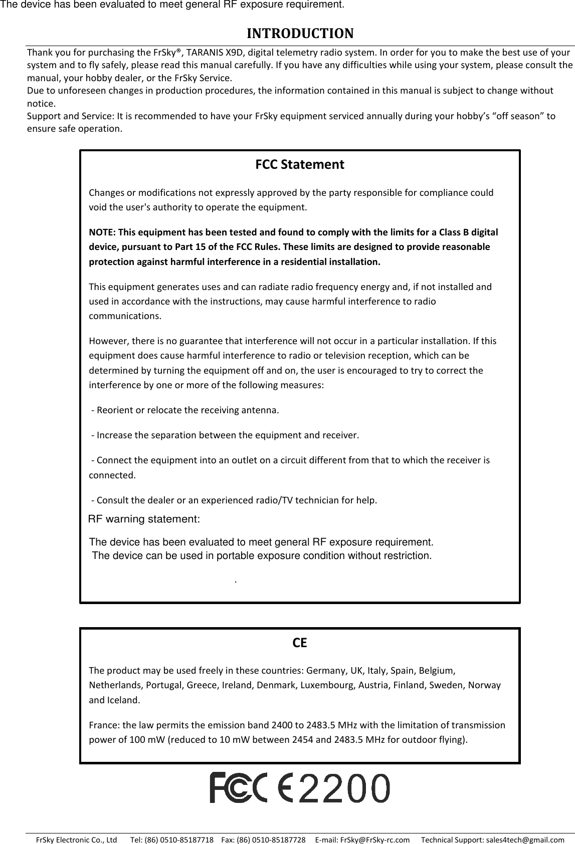 FrSky Electronic Co., Ltd       Tel: (86) 0510-85187718    Fax: (86) 0510-85187728     E-mail: FrSky@FrSky-rc.com      Technical Support: sales4tech@gmail.com INTRODUCTION Thank you for purchasing the FrSky®, TARANIS X9D, digital telemetry radio system. In order for you to make the best use of your system and to fly safely, please read this manual carefully. If you have any difficulties while using your system, please consult the manual, your hobby dealer, or the FrSky Service. Due to unforeseen changes in production procedures, the information contained in this manual is subject to change without notice. Support and Service: It is recommended to have your FrSky equipment serviced annually during your hobby’s “off season” to ensure safe operation.                           CE The product may be used freely in these countries: Germany, UK, Italy, Spain, Belgium, Netherlands, Portugal, Greece, Ireland, Denmark, Luxembourg, Austria, Finland, Sweden, Norway and Iceland. France: the law permits the emission band 2400 to 2483.5 MHz with the limitation of transmission power of 100 mW (reduced to 10 mW between 2454 and 2483.5 MHz for outdoor flying). FCC Statement Changes or modifications not expressly approved by the party responsible for compliance could void the user&apos;s authority to operate the equipment. NOTE: This equipment has been tested and found to comply with the limits for a Class B digital device, pursuant to Part 15 of the FCC Rules. These limits are designed to provide reasonable protection against harmful interference in a residential installation. This equipment generates uses and can radiate radio frequency energy and, if not installed and used in accordance with the instructions, may cause harmful interference to radio communications. However, there is no guarantee that interference will not occur in a particular installation. If this equipment does cause harmful interference to radio or television reception, which can be determined by turning the equipment off and on, the user is encouraged to try to correct the interference by one or more of the following measures:  - Reorient or relocate the receiving antenna.  - Increase the separation between the equipment and receiver.  - Connect the equipment into an outlet on a circuit different from that to which the receiver is connected.  - Consult the dealer or an experienced radio/TV technician for help.  . RF warning statement:The device has been evaluated to meet general RF exposure requirement.The device has been evaluated to meet general RF exposure requirement. The device can be used in portable exposure condition without restriction.