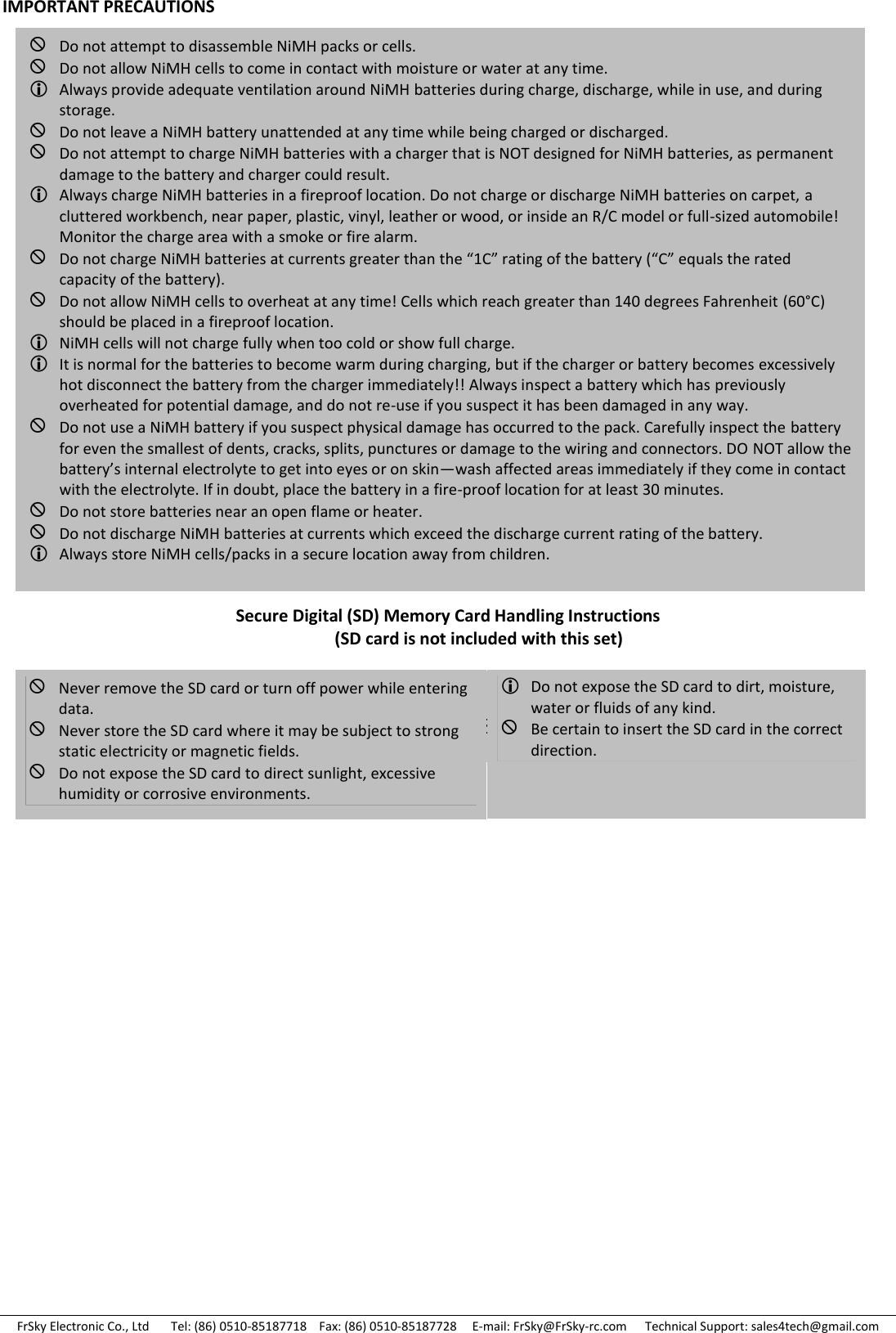 FrSky Electronic Co., Ltd       Tel: (86) 0510-85187718    Fax: (86) 0510-85187728     E-mail: FrSky@FrSky-rc.com      Technical Support: sales4tech@gmail.com IMPORTANT PRECAUTIONS               Secure Digital (SD) Memory Card Handling Instructions (SD card is not included with this set)  Never remove the SD card or turn off power while entering data.  Never store the SD card where it may be subject to strong static electricity or magnetic Do not expose the SD card to dirt, moisture, water or fluids of any kind.  Be certain to insert the SD card in the correct direction.               Do not attempt to disassemble NiMH packs or cells. Do not allow NiMH cells to come in contact with moisture or water at any time. Always provide adequate ventilation around NiMH batteries during charge, discharge, while in use, and during storage. Do not leave a NiMH battery unattended at any time while being charged or discharged. Do not attempt to charge NiMH batteries with a charger that is NOT designed for NiMH batteries, as permanent damage to the battery and charger could result. Always charge NiMH batteries in a fireproof location. Do not charge or discharge NiMH batteries on carpet, a cluttered workbench, near paper, plastic, vinyl, leather or wood, or inside an R/C model or full-sized automobile! Monitor the charge area with a smoke or fire alarm. Do not charge NiMH batteries at currents greater than the “1C” rating of the battery (“C” equals the rated capacity of the battery). Do not allow NiMH cells to overheat at any time! Cells which reach greater than 140 degrees Fahrenheit (60°C) should be placed in a fireproof location. NiMH cells will not charge fully when too cold or show full charge. It is normal for the batteries to become warm during charging, but if the charger or battery becomes excessively hot disconnect the battery from the charger immediately!! Always inspect a battery which has previously overheated for potential damage, and do not re-use if you suspect it has been damaged in any way. Do not use a NiMH battery if you suspect physical damage has occurred to the pack. Carefully inspect the battery for even the smallest of dents, cracks, splits, punctures or damage to the wiring and connectors. DO NOT allow the battery’s internal electrolyte to get into eyes or on skin—wash affected areas immediately if they come in contact with the electrolyte. If in doubt, place the battery in a fire-proof location for at least 30 minutes. Do not store batteries near an open flame or heater. Do not discharge NiMH batteries at currents which exceed the discharge current rating of the battery. Always store NiMH cells/packs in a secure location away from children. Never remove the SD card or turn off power while entering data. Never store the SD card where it may be subject to strong static electricity or magnetic fields. Do not expose the SD card to direct sunlight, excessive humidity or corrosive environments.  Do not expose the SD card to dirt, moisture, water or fluids of any kind. Be certain to insert the SD card in the correct direction.  