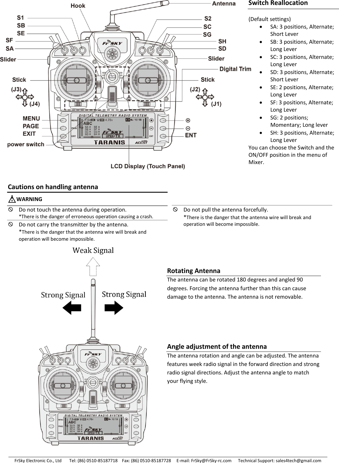 FrSky Electronic Co., Ltd       Tel: (86) 0510-85187718    Fax: (86) 0510-85187728     E-mail: FrSky@FrSky-rc.com      Technical Support: sales4tech@gmail.com                                                        Switch Reallocation (Default settings) SA: 3 positions, Alternate; Short Lever SB: 3 positions, Alternate; Long Lever SC: 3 positions, Alternate; Long Lever SD: 3 positions, Alternate; Short Lever SE: 2 positions, Alternate; Long Lever SF: 3 positions, Alternate; Long Lever SG: 2 positions; Momentary; Long lever SH: 3 positions, Alternate; Long Lever You can choose the Switch and the ON/OFF position in the menu of Mixer.  Rotating Antenna The antenna can be rotated 180 degrees and angled 90 degrees. Forcing the antenna further than this can cause damage to the antenna. The antenna is not removable. Cautions on handling antenna △!WARNING Do not touch the antenna during operation. *There is the danger of erroneous operation causing a crash. Do not carry the transmitter by the antenna. *There is the danger that the antenna wire will break and operation will become impossible.  Do not pull the antenna forcefully. *There is the danger that the antenna wire will break and operation will become impossible.   Angle adjustment of the antenna The antenna rotation and angle can be adjusted. The antenna features week radio signal in the forward direction and strong radio signal directions. Adjust the antenna angle to match your flying style. 